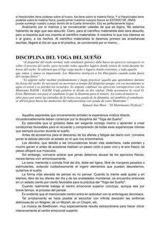 si Harpócrates tiene poderes sobre el huevo, los tiene sobre la materia física. Y si Harpócrates tiene
poderes sobre la materia física, puede poner nuestros cuerpos físicos en ESTADO DE JINAS,
puede sumergir nuestro cuerpo dentro de la Cuarta dimensión. Eso es perfectamente lógico.
Analícenlo por sí mismos y se convencerán ustedes de que es lógico. No estamos
hablando de algo que sea absurdo. Claro, para el científico materialista ésto será absurdo,
pero a nosotros qué nos importa el científico materialista. A nosotros lo que nos interesa es
ir al grano, a los hechos. Al científico materialista le daremos primero las enseñanzas
escritas; llegará el día en que si él practica, se convencerá por sí mismo...
DISCIPLINA DEL YOGA DEL SUEÑO
“Al despertar del sueño normal, todo estudiante gnóstico debe hacer un ejercicio retrospecti-vo
sobre el proceso del sueño, para recordar todos aquellos lugares donde estuvo de visita durante las
horas del sueño. Ya sabemos que el Ego viaja mucho a lugares donde estuvimos, y todo aquello
que vimos y oímos es importante. Los Maestros instruyen a los Discípulos cuando están fuera
del cuerpo físico”.
“Es urgente saber meditar profundamente y luego practicar aquello que aprendemos durante
las horas del sueño. Es necesario no movernos a tiempo del despertar porque con ese movimiento se
agita el astral y se pierden los recuerdos. Es urgente combinar los ejercicios retrospectivos con los
Mantrams RAOM - GAOM. Cada palabra se divide en dos sílabas. Debe acentuarse la vocal O.
Estos Mantrams son para el estudiante lo que la dinamita para el minero. Así como el minero se
abre paso por entre las entrañas de la tierra con ayuda de la dinamita, así también el estudiante
se abrirá paso hacia las memorias del subconsciente con ayuda de estos Mantrams”.
Samael Aun Weor: “El Matrimonio Perfecto”.
Aquellos aspirantes que sinceramente anhelen la experiencia mística directa,
incuestionablemente deben comenzar por la disciplina del "Yoga del Sueño".
Es ostensible que el gnóstico debe ser exigente consigo mismo y aprender a crear
condiciones favorables para el recuerdo y comprensión de todas esas experiencias íntimas
que siempre ocurren durante el sueño.
Antes de acostarnos para el descanso de los afanes y fatigas del diario vivir, conviene
poner la debida atención al estado en el que nos encontramos.
Los devotos, que debido a las circunstancias llevan vida sedentaria, nada pierden y
mucho ganan si antes de acostarse realizan un paseo corto a paso vivo y al aire fresco; tal
paseo aflojará sus músculos.
Sin embargo, conviene aclarar que jamás debemos abusar de los ejercicios físicos;
necesi-tamos vivir armoniosamente.
La cena, merienda o comida final del día, debe ser ligera, libre de manjares pesados o
estimulantes, evitando cuidadosamente el ingerir elementos que puedan desvelarnos,
quitarnos el sueño.
La forma más elevada de pensar es no pensar. Cuando la mente está quieta y en
silencio, libre de los afanes del día y de las ansiedades mundanas, se encuentra entonces
en un estado ciento por ciento favorable para la práctica del "Yoga del Sueño".
Cuando realmente trabaja el centro emocional superior concluye, aunque sea por
breve tiempo, el proceso del pensar.
Es evidente que el mencionado centro entra en actividad con la embriaguez dionisiaca.
Tal arrobamiento se hace posible al escuchar con infinita devoción las sinfonías
deliciosas de un Wagner, de un Mozart, de un Chopin, etc.
La música de Beethoven, muy especialmente resulta extraordinaria para hacer vibrar
intensivamente el centro emocional superior.
 