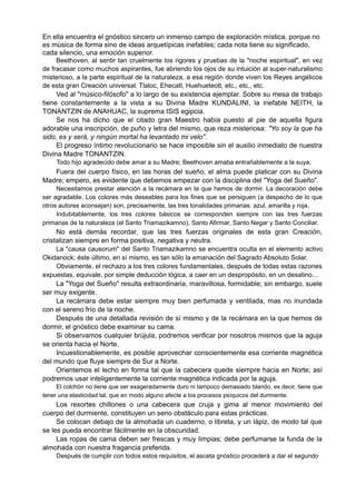 En ella encuentra el gnóstico sincero un inmenso campo de exploración mística, porque no
es música de forma sino de ideas arquetípicas inefables; cada nota tiene su significado,
cada silencio, una emoción superior.
Beethoven, al sentir tan cruelmente los rigores y pruebas de la "noche espiritual", en vez
de fracasar como muchos aspirantes, fue abriendo los ojos de su intuición al super-naturalismo
misterioso, a la parte espiritual de la naturaleza, a esa región donde viven los Reyes angélicos
de esta gran Creación universal: Tlaloc, Ehecatl, Huehueteotl, etc., etc., etc.
Ved al "músico-filósofo" a lo largo de su existencia ejemplar. Sobre su mesa de trabajo
tiene constantemente a la vista a su Divina Madre KUNDALINI, la inefable NEITH, la
TONANTZIN de ANAHUAC, la suprema ISIS egipcia.
Se nos ha dicho que el citado gran Maestro había puesto al pie de aquella figura
adorable una inscripción, de puño y letra del mismo, que reza misteriosa: "Yo soy la que ha
sido, es y será, y ningún mortal ha levantado mi velo".
El progreso íntimo revolucionario se hace imposible sin el auxilio inmediato de nuestra
Divina Madre TONANTZIN.
Todo hijo agradecido debe amar a su Madre; Beethoven amaba entrañablemente a la suya.
Fuera del cuerpo físico, en las horas del sueño, el alma puede platicar con su Divina
Madre; empero, es evidente que debemos empezar con la disciplina del "Yoga del Sueño".
Necesitamos prestar atención a la recámara en la que hemos de dormir. La decoración debe
ser agradable. Los colores más deseables para los fines que se persiguen (a despecho de lo que
otros autores aconsejan) son, precisamente, las tres tonalidades primarias: azul, amarilla y roja.
Indubitablemente, los tres colores básicos se corresponden siempre con las tres fuerzas
primarias de la naturaleza (el Santo Triamazikamno), Santo Afirmar, Santo Negar y Santo Conciliar.
No está demás recordar, que las tres fuerzas originales de esta gran Creación,
cristalizan siempre en forma positiva, negativa y neutra.
La "causa causorum" del Santo Triamazikamno se encuentra oculta en el elemento activo
Okidanock; éste último, en sí mismo, es tan sólo la emanación del Sagrado Absoluto Solar.
Obviamente, el rechazo a los tres colores fundamentales, después de todas estas razones
expuestas, equivale, por simple deducción lógica, a caer en un despropósito, en un desatino...
La "Yoga del Sueño" resulta extraordinaria, maravillosa, formidable; sin embargo, suele
ser muy exigente.
La recámara debe estar siempre muy bien perfumada y ventilada, mas no inundada
con el sereno frío de la noche.
Después de una detallada revisión de sí mismo y de la recámara en la que hemos de
dormir, el gnóstico debe examinar su cama.
Si observamos cualquier brújula, podremos verificar por nosotros mismos que la aguja
se orienta hacia el Norte.
Incuestionablemente, es posible aprovechar conscientemente esa corriente magnética
del mundo que fluye siempre de Sur a Norte.
Orientemos el lecho en forma tal que la cabecera quede siempre hacia en Norte; así
podremos usar inteligentemente la corriente magnética indicada por la aguja.
El colchón no tiene que ser exageradamente duro ni tampoco demasiado blando, es decir, tiene que
tener una elasticidad tal, que en modo alguno afecte a los procesos psíquicos del durmiente.
Los resortes chillones o una cabecera que cruja y gima al menor movimiento del
cuerpo del durmiente, constituyen un serio obstáculo para estas prácticas.
Se colocan debajo de la almohada un cuaderno, o libreta, y un lápiz, de modo tal que
se les pueda encontrar fácilmente en la obscuridad.
Las ropas de cama deben ser frescas y muy limpias; debe perfumarse la funda de la
almohada con nuestra fragancia preferida.
Después de cumplir con todos estos requisitos, el asceta gnóstico procederá a dar el segundo
 