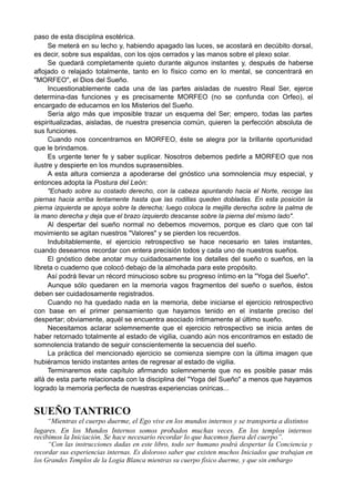 paso de esta disciplina esotérica.
Se meterá en su lecho y, habiendo apagado las luces, se acostará en decúbito dorsal,
es decir, sobre sus espaldas, con los ojos cerrados y las manos sobre el plexo solar.
Se quedará completamente quieto durante algunos instantes y, después de haberse
aflojado o relajado totalmente, tanto en lo físico como en lo mental, se concentrará en
"MORFEO", el Dios del Sueño.
Incuestionablemente cada una de las partes aisladas de nuestro Real Ser, ejerce
determina-das funciones y es precisamente MORFEO (no se confunda con Orfeo), el
encargado de educarnos en los Misterios del Sueño.
Sería algo más que imposible trazar un esquema del Ser; empero, todas las partes
espiritualizadas, aisladas, de nuestra presencia común, quieren la perfección absoluta de
sus funciones.
Cuando nos concentramos en MORFEO, éste se alegra por la brillante oportunidad
que le brindamos.
Es urgente tener fe y saber suplicar. Nosotros debemos pedirle a MORFEO que nos
ilustre y despierte en los mundos suprasensibles.
A esta altura comienza a apoderarse del gnóstico una somnolencia muy especial, y
entonces adopta la Postura del León:
"Echado sobre su costado derecho, con la cabeza apuntando hacia el Norte, recoge las
piernas hacia arriba lentamente hasta que las rodillas queden dobladas. En esta posición la
pierna izquierda se apoya sobre la derecha; luego coloca la mejilla derecha sobre la palma de
la mano derecha y deja que el brazo izquierdo descanse sobre la pierna del mismo lado".
Al despertar del sueño normal no debemos movernos, porque es claro que con tal
movimiento se agitan nuestros "Valores" y se pierden los recuerdos.
Indubitablemente, el ejercicio retrospectivo se hace necesario en tales instantes,
cuando deseamos recordar con entera precisión todos y cada uno de nuestros sueños.
El gnóstico debe anotar muy cuidadosamente los detalles del sueño o sueños, en la
libreta o cuaderno que colocó debajo de la almohada para este propósito.
Así podrá llevar un récord minucioso sobre su progreso íntimo en la "Yoga del Sueño".
Aunque sólo quedaren en la memoria vagos fragmentos del sueño o sueños, éstos
deben ser cuidadosamente registrados.
Cuando no ha quedado nada en la memoria, debe iniciarse el ejercicio retrospectivo
con base en el primer pensamiento que hayamos tenido en el instante preciso del
despertar; obviamente, aquél se encuentra asociado íntimamente al último sueño.
Necesitamos aclarar solemnemente que el ejercicio retrospectivo se inicia antes de
haber retornado totalmente al estado de vigilia, cuando aún nos encontramos en estado de
somnolencia tratando de seguir conscientemente la secuencia del sueño.
La práctica del mencionado ejercicio se comienza siempre con la última imagen que
hubiéramos tenido instantes antes de regresar al estado de vigilia.
Terminaremos este capítulo afirmando solemnemente que no es posible pasar más
allá de esta parte relacionada con la disciplina del "Yoga del Sueño" a menos que hayamos
logrado la memoria perfecta de nuestras experiencias oníricas...
SUEÑO TANTRICO
“Mientras el cuerpo duerme, el Ego vive en los mundos internos y se transporta a distintos
lugares. En los Mundos Internos somos probados muchas veces. En los templos internos
recibimos la Iniciación. Se hace necesario recordar lo que hacemos fuera del cuerpo”.
“Con las instrucciones dadas en este libro, todo ser humano podrá despertar la Conciencia y
recordar sus experiencias internas. Es doloroso saber que existen muchos Iniciados que trabajan en
los Grandes Templos de la Logia Blanca mientras su cuerpo físico duerme, y que sin embargo
 