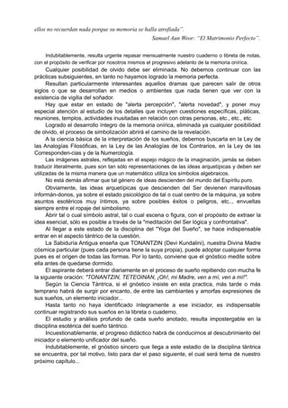 ellos no recuerdan nada porque su memoria se halla atrofiada”.
Samael Aun Weor: “El Matrimonio Perfecto”.
Indubitablemente, resulta urgente repasar mensualmente nuestro cuaderno o libreta de notas,
con el propósito de verificar por nosotros mismos el progresivo adelanto de la memoria onírica.
Cualquier posibilidad de olvido debe ser eliminada. No debemos continuar con las
prácticas subsiguientes, en tanto no hayamos logrado la memoria perfecta.
Resultan particularmente interesantes aquellos dramas que parecen salir de otros
siglos o que se desarrollan en medios o ambientes que nada tienen que ver con la
existencia de vigilia del soñador.
Hay que estar en estado de "alerta percepción", "alerta novedad", y poner muy
especial atención al estudio de los detalles que incluyen cuestiones específicas, pláticas,
reuniones, templos, actividades inusitadas en relación con otras personas, etc., etc., etc.
Logrado el desarrollo íntegro de la memoria onírica, eliminada ya cualquier posibilidad
de olvido, el proceso de simbolización abrirá el camino de la revelación.
A la ciencia básica de la interpretación de los sueños, debemos buscarla en la Ley de
las Analogías Filosóficas, en la Ley de las Analogías de los Contrarios, en la Ley de las
Corresponden-cias y de la Numerología.
Las imágenes astrales, reflejadas en el espejo mágico de la imaginación, jamás se deben
traducir literalmente, pues son tan sólo representaciones de las ideas arquetípicas y deben ser
utilizadas de la misma manera que un matemático utiliza los símbolos algebraicos.
No está demás afirmar que tal género de ideas descienden del mundo del Espíritu puro.
Obviamente, las ideas arquetípicas que descienden del Ser devienen maravillosas
informán-donos, ya sobre el estado psicológico de tal o cual centro de la máquina, ya sobre
asuntos esotéricos muy íntimos, ya sobre posibles éxitos o peligros, etc.., envueltas
siempre entre el ropaje del simbolismo.
Abrir tal o cual símbolo astral, tal o cual escena o figura, con el propósito de extraer la
idea esencial, sólo es posible a través de la "meditación del Ser lógica y confrontativa".
Al llegar a este estado de la disciplina del "Yoga del Sueño", se hace indispensable
entrar en el aspecto tántrico de la cuestión.
La Sabiduría Antigua enseña que TONANTZIN (Devi Kundalini), nuestra Divina Madre
cósmica particular (pues cada persona tiene la suya propia), puede adoptar cualquier forma
pues es el origen de todas las formas. Por lo tanto, conviene que el gnóstico medite sobre
ella antes de quedarse dormido.
El aspirante deberá entrar diariamente en el proceso de sueño repitiendo con mucha fe
la siguiente oración: "TONANTZIN, TETEOINAN, ¡Oh!, mi Madre, ven a mí, ven a mí!".
Según la Ciencia Tántrica, si el gnóstico insiste en esta practica, más tarde o más
temprano habrá de surgir por encanto, de entre las cambiantes y amorfas expresiones de
sus sueños, un elemento iniciador...
Hasta tanto no haya identificado íntegramente a ese iniciador, es indispensable
continuar registrando sus sueños en la libreta o cuaderno.
El estudio y análisis profundo de cada sueño anotado, resulta impostergable en la
disciplina esotérica del sueño tántrico.
Incuestionablemente, el progreso didáctico habrá de conducirnos al descubrimiento del
iniciador o elemento unificador del sueño.
Indubitablemente, el gnóstico sincero que llega a este estadio de la disciplina tántrica
se encuentra, por tal motivo, listo para dar el paso siguiente, el cual será tema de nuestro
próximo capítulo...
 