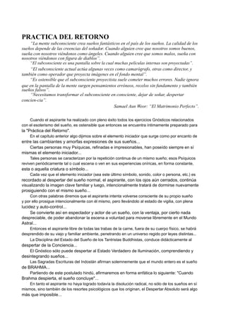 PRACTICA DEL RETORNO
“La mente subconsciente crea sueños fantásticos en el país de los sueños. La calidad de los
sueños depende de las creencias del soñador. Cuando alguien cree que nosotros somos buenos,
sueña con nosotros viéndonos como ángeles. Cuando alguien cree que somos malos, sueña con
nosotros viéndonos con figura de diablos”.
“El subconsciente es una pantalla sobre la cual muchas películas internas son proyectadas”.
“El subconsciente actual actúa algunas veces como camarógrafo, otras como director, y
también como operador que proyecta imágenes en el fondo mental”.
“Es ostensible que el subconsciente proyectista suele cometer muchos errores. Nadie ignora
que en la pantalla de la mente surgen pensamientos erróneos, recelos sin fundamento y también
sueños falsos”.
“Necesitamos transformar el subconsciente en consciente, dejar de soñar, despertar
concien-cia”.
Samael Aun Weor: “El Matrimonio Perfecto”.
Cuando el aspirante ha realizado con pleno éxito todos los ejercicios Gnósticos relacionados
con el esoterismo del sueño, es ostensible que entonces se encuentra íntimamente preparado para
la "Práctica del Retorno".
En el capítulo anterior algo dijimos sobre el elemento iniciador que surge como por encanto de
entre las cambiantes y amorfas expresiones de sus sueños...
Ciertas personas muy Psíquicas, refinadas e impresionables, han poseído siempre en sí
mismas el elemento iniciador...
Tales personas se caracterizan por la repetición continua de un mismo sueño; esos Psíquicos
reviven periódicamente tal o cual escena o ven en sus experiencias oníricas, en forma constante,
esta o aquella criatura o símbolo...
Cada vez que el elemento iniciador (sea este último símbolo, sonido, color o persona, etc.) es
recordado al despertar del sueño normal, el aspirante, con los ojos aún cerrados, continúa
visualizando la imagen clave familiar y luego, intencionalmente tratará de dormirse nuevamente
prosiguiendo con el mismo sueño...
Con otras palabras diremos que el aspirante intenta volverse consciente de su propio sueño
y por ello prosigue intencionalmente con él mismo, pero llevándolo al estado de vigilia, con plena
lucidez y auto-control...
Se convierte así en espectador y actor de un sueño, con la ventaja, por cierto nada
despreciable, de poder abandonar la escena a voluntad para moverse libremente en el Mundo
Astral...
Entonces el aspirante libre de todas las trabas de la carne, fuera de su cuerpo físico, se habrá
desprendido de su viejo y familiar ambiente, penetrando en un universo regido por leyes distintas...
La Disciplina del Estado del Sueño de los Tantristas Buddhistas, conduce didácticamente al
despertar de la Conciencia...
El Gnóstico sólo puede despertar al Estado Verdadero de Iluminación, comprendiendo y
desintegrando sueños...
Las Sagradas Escrituras del Indostán afirman solemnemente que el mundo entero es el sueño
de BRAHMA...
Partiendo de este postulado hindú, afirmaremos en forma enfática lo siguiente: "Cuando
Brahma despierta, el sueño concluye"...
En tanto el aspirante no haya logrado todavía la disolución radical, no sólo de los sueños en sí
mismos, sino también de los resortes psicológicos que los originan, el Despertar Absoluto será algo
más que imposible...
 
