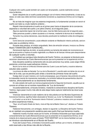 Cualquier otro sueño puede también ser usado con tal propósito, cuando realmente conoce-
mos la técnica...
Quien despierta de un sueño puede proseguir con el mismo intencionalmente, si ese es su
deseo; en este caso debe dormirse nuevamente reviviendo su experiencia Onírica con la imagina-
ción...
No se trata de imaginar que nos estamos imaginando; lo fundamental consiste en revivir el
sueño con todo su crudo realismo anterior...
Repetir intencionalmente el sueño es el primer paso hacia el despertar de la conciencia;
separarse a voluntad del sueño y en pleno Drama, es el segundo paso...
Algunos aspirantes logran dar el primer paso, mas les falta fuerza para dar el segundo paso...
Tales personas pueden y deben ayudarse a sí mismas, mediante la técnica de la meditación...
Tomando muy serias decisiones, esos devotos practicarán la meditación antes de entregarse
al sueño...
Como tema de concentración y auto-reflexión evidente en Meditación interior profunda, será en
este caso su problema íntimo...
Durante esta práctica, el místico angustiado, lleno de emoción sincera, invoca a su Divina
Madre TONANTZIN (DEVI KUNDALINI)...
Derramando lágrimas de dolor, el asceta gnóstico se lamenta del estado de inconsciencia en
que se encuentra e implora el auxilio rogándole a su Madre le dé fuerzas íntimas para desprenderse
de cualquier sueño a voluntad...
La finalidad que persigue toda disciplina del Sueño Tántrico, es preparar al discípulo para
reconocer claramente las Cuatro Bienaventuranzas que se le presentan en la experiencia onírica...
Esta disciplina esotérica ciertamente sólo es para personas muy serias, pues exige infinita
paciencia y enormes super-esfuerzos íntimos...
Mucho se ha dicho en el Mundo Oriental sobre las Cuatro Luces del Sueño y nosotros debemos
estudiar esta cuestión.
La primera de ellas es llamada "La Luz de la Revelación" y escrito está con letras de oro en el
libro de la vida, que se percibe justo antes o durante las primeras horas del sueño.
Huelga decir en gran manera y sin mucha prosopopeya, que al hacerse más profundo el sueño,
la indeseable mezcla de impresiones residuales y la corriente habitual de pensamientos discrimi-
natorios, afortunadamente se va disolviendo lentamente...
En este estadio del sueño se insinúa progresivamente la Segunda Iluminación, aquella que se
conoce en el Asia con el nombre maravilloso de "Luz de Aumento".
Incuestionablemente, el Asceta Gnóstico, mediante la extraordinaria disciplina del Sueño
Tántrico, logra pasar mucho más allá de esta etapa hasta capturar totalmente las doce luces
restantes...
Vivenciar claramente el crudo realismo de la vida práctica en los Mundos Superiores de
Conciencia Cósmica, significa haber alcanzado la Tercera Luz, la de "La Realización Inmediata".
La Cuarta Luz es la de la "Iluminación Interior Profunda" y adviene a nosotros como por encanto
en plena experiencia mística...
"Aquí, en el Cuarto Grado de Vacío, mora el Hijo de la Madre Clara Luz", declara un Tratado
Tibetano.
Hablando francamente y sin ambages, declaro lo siguiente: La Disciplina del Sueño Tántrico
es en realidad una preparación esotérica para ese sueño final que llamamos muerte...
Habiendo muerto muchas veces por la noche, el Gnóstico Anacoreta que haya capturado
conscientemente las Cuatro Bienaventuranzas que se presentan en la experiencia Onírica, en el
instante de la desencarnación pasa al Estado "POST-MORTEM" con la misma facilidad con que
se introduce voluntariamente en el Mundo del Sueño...
Fuera del Cuerpo Físico, el Gnóstico Consciente puede verificar, por sí mismo, el destino que
está reservado a las Almas más allá de la Muerte...
 