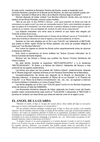 Si cada noche, mediante la Disciplina Tántrica del Sueño, puede el esoterista morir
conscien-temente y penetrar en el Mundo de los Muertos, es claro que también puede, por
tal motivo, "estudiar el Ritual de la Vida y de la Muerte mientras llega el oficiante"...
Hermes después de haber visitado "Los Mundos Infiernos" donde viera con horror el
destino de las Almas Perdidas, conoció cosas insólitas...
"Mira de ese lado -le dice OSIRIS a Hermes-. ¿Ves aquel enjambre de Almas que trata de
remontarse a la región Lunar? Las unas son rechazadas hacia la Tierra, como torbellinos de pájaros
bajo los golpes de la tempestad. Las otras alcanzan a grandes aletazos la esfera superior, que les
arrastra en su rotación. Una vez llegadas allí, recobran la visión de las cosas Divinas".
Los Aztecas colocaban una rama seca al enterrar al que había sido elegido por
TLALOC el Dios de la Lluvia...
Se decía que al llegar el Bienaventurado al "Campo de las Delicias" que es el "TLALOCAN", la
rama seca reverdecía indicando con esto el regreso a una nueva existencia, el retorno...
Quienes no han sido elegidos por el Sol o por TLALOC van fatalmente al MICTLAN,
que queda al Norte, región donde las Almas padecen una serie de pruebas Mágicas al
pasar por "Los Mundos Infiernos".
Son nueve los lugares en donde las Almas sufren espantosamente antes de alcanzar
el descanso definitivo...
Esto viene a recordarnos en forma enfática los "Nueve Círculos Infernales" de la
Divina Comedia del Dante Alighieri...
Muchos son los Dioses y Diosas que pueblan los Nueve Círculos Dantescos del
Infierno Azteca...
No está demás recordar al espantoso "MICTLANTECUHTLI" y a la tenebrosa
"MICTECACIHUATL", "El Señor y la Señora del Infierno", habitantes del Noveno o más
profundo de los lugares subterráneos...
Las Almas que pasan por las pruebas del "Infierno Azteca", posteriormente, después
de la "Muerte Segunda" ingresan dichosas en los Paraísos Elementales de la Naturaleza...
Incuestionablemente, las Almas que después de la Muerte no descienden a los
"Mundos Infiernos", ni tampoco ascienden al "Reino de la Luz Dorada", ni al "Paraíso de
TLALOC", ni al "Reino de la Eterna Concentración", etc., etc., etc., se regresan o retornan
en forma mediata o inmediata a un nuevo Cuerpo Físico...
Las Almas elegidas por el Sol o por TLALOC gozan mucho en los Mundos Superiores
antes de retornar al Valle del SAMSARA...
Los Anacoretas Gnósticos después de haber capturado las Cuatro Luces del Sueño,
pueden visitar conscientemente cada noche el "TLALOCAN" o descender al "MICTLAN" o
ponerse en contacto con esas Almas que antes de retornar viven en la región Lunar...
EL ANGEL DE LA GUARDA
“Durante el sueño, el Ego se escapa del cuerpo físico. Esta salida del Ego es necesaria
para que el cuerpo vital pueda reparar el cuerpo físico”.
“En los mundos internos podemos asegurar que el Ego se lleva sus sueños a los mundos
internos. En los mundos internos el Ego se ocupa de las mismas cosas que lo tienen fascinado en
el físico. Así vemos al carpintero durante el sueño en su carpintería, al policía cuidando calles,
al peluquero en la peluquería, al herrero en su herrería, al borracho en la taberna o cantina, a la
prostituta en la casa de placeres entregada a la lujuria, etc., etc. Viven todas esa gentes en los
mundos internos como si estuvieran en el físico”.
“A ningún viviente se le ocurre preguntarse a sí mismo durante el sueño si está en el mundo
físico o en el astral. Los que se han hecho semejante pregunta durante el sueño, han despertado en
los mundos internos. Entonces, con asombro, han podido estudiar todas las maravillas de los
Mundos superiores. Sólo acostumbrándonos a hacernos semejante pregunta de instante en instan-
 