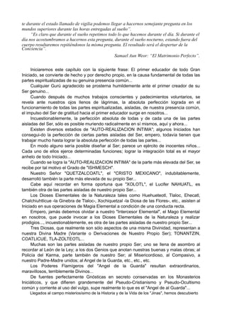 te durante el estado llamado de vigilia podemos llegar a hacernos semejante pregunta en los
mundos superiores durante las horas entregadas al sueño”.
“Es claro que durante el sueño repetimos todo lo que hacemos durante el día. Si durante el
día nos acostumbramos a hacernos esta pregunta, durante el sueño nocturno, estando fuera del
cuerpo resultaremos repitiéndonos la misma pregunta. El resultado será el despertar de la
Conciencia”.
Samael Aun Weor: “El Matrimonio Perfecto”.
Iniciaremos este capítulo con la siguiente frase: El primer educador de todo Gran
Iniciado, se convierte de hecho y por derecho propio, en la causa fundamental de todas las
partes espiritualizadas de su genuina presencia común...
Cualquier Gurú agradecido se prosterna humildemente ante el primer creador de su
Ser genuino...
Cuando después de muchos trabajos conscientes y padecimientos voluntarios, se
revela ante nuestros ojos llenos de lágrimas, la absoluta perfección lograda en el
funcionamiento de todas las partes espiritualizadas, aisladas, de nuestra presencia común,
el impulso del Ser de gratitud hacia el primer educador surge en nosotros...
Incuestionablemente, la perfección absoluta de todas y de cada una de las partes
aisladas del Ser, sólo es posible muriendo radicalmente en sí mismos, aquí y ahora...
Existen diversos estadios de "AUTO-REALIZACION INTIMA"; algunos Iniciados han
consegui-do la perfección de ciertas partes aisladas del Ser, empero, todavía tienen que
trabajar mucho hasta lograr la absoluta perfección de todas las partes...
En modo alguno sería posible diseñar al Ser; parece un ejército de inocentes niños...
Cada uno de ellos ejerce determinadas funciones; lograr la integración total es el mayor
anhelo de todo Iniciado...
Cuando se logra la "AUTO-REALIZACION INTIMA" de la parte más elevada del Ser, se
recibe por tal motivo el Grado de "ISHMESCH".
Nuestro Señor "QUETZALCOATL", el "CRISTO MEXICANO", indubitablemente,
desarrolló también la parte más elevada de su propio Ser...
Cabe aquí recordar en forma oportuna que "XOLOTL", el Lucifer NAHUATL, es
también otra de las partes aisladas de nuestro propio Ser...
Los Dioses Elementales de la Naturaleza tales como Huehueteotl, Tlaloc, Ehecatl,
Chalchiuhtlicue -la Ginebra de Tlaloc-, Xochiquetzal -la Diosa de las Flores-, etc., asisten al
Iniciado en sus operaciones de Magia Elemental a condición de una conducta recta.
Empero, jamás debemos olvidar a nuestro "Intercesor Elemental", el Mago Elemental
en nosotros, que puede invocar a los Dioses Elementales de la Naturaleza y realizar
prodigios..., incuestionablemente, es otra de las partes aisladas de nuestro propio Ser...
Tres Diosas, que realmente son sólo aspectos de una misma Divinidad, representan a
nuestra Divina Madre (Variante o Derivaciones de Nuestro Propio Ser); TONANTZIN,
COATLICUE, TLA-ZOLTEOTL...
Muchas son las partes aisladas de nuestro propio Ser; uno se llena de asombro al
recordar al León de la Ley; a los dos Genios que anotan nuestras buenas y malas obras; al
Policía del Karma, parte también de nuestro Ser; al Misericordioso, al Compasivo, a
nuestro Padre-Madre unidos; al Angel de la Guarda, etc., etc., etc.
Los Poderes Flamígeros del "Angel de la Guarda" resultan extraordinarios,
maravillosos, terriblemente Divinos...
De fuentes perfectamente Gnósticas en secreto conservadas en los Monasterios
Iniciáticos, y que difieren grandemente del Pseudo-Cristianismo y Pseudo-Ocultismo
común y corriente al uso del vulgo, supe realmente lo que es el "Angel de al Guarda"...
Llegados al campo misteriosísimo de la Historia y de la Vida de los "Jinas", hemos descubierto
 