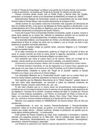 no sólo el "Templo de Chapultepec" en México y las gentes de la Cuarta Vertical, sino también
-y esto es asombroso-, los poderes del "Angel de la Guarda" en relación con todo esto...
Porque conviene jamás olvidar que el Padre Prado y Bernal Díaz del Castillo,
entrambos, se recreaban viendo a los Sacerdotes de ANAHUAC en estado de "JINAS"...
Deliciosamente flotaban los Anacoretas cuando se transportaban por los aires desde
Cholula hasta el Templo Mayor; esto sucedía diariamente al ocultarse el Sol...
Jamás tuvieron en sus paseos nocturnos horizontes más augustos los Discípulos de
Sais en el Delta del Nilo, ni los que en las Mesetas de Persia siguieran a Zarathustra, ni los
contempladores de la Torre de Belo en Babilonia, que los que siempre han tenido quienes
se someten seriamente a la Disciplina del Sueño Tántrico...
Fuera del Cuerpo Físico el Anacoreta Gnóstico Consciente, puede, si quiere, invocar a
cierta parte aislada de su propio Ser, definida en esoterismo práctico con el nombre de
"Angel de la Guarda"; incuestionablemente, el inefable vendrá a su llamado...
Una serenidad diáfana; una tranquilidad sin límites; una felicidad extática como la que
experimenta el Alma al romper los lazos con la materia y con el mundo, es todo lo que
sentimos en aquellos momentos deliciosos...
Lo demás lo puedes colegir ya querido lector, servicios Mágicos a lo "Lohengrin"
siempre se pueden recibir...
Si en tales momentos de arrobamiento, pedimos al "Angel de la Guarda" el favor de
sacar el cuerpo dormido de entre la cama donde lo dejamos reposando y traerlo ante
nuestra presencia, se realizará el fenómeno Mágico con pleno éxito...
Uno presiente que viene el cuerpo físico ya de camino, traído por el Angel de la
Guarda, cuando siente en sus hombros anímicos o astrales, una extraña presión...
Si asumimos una actitud receptiva, abierta, sutil, el cuerpo físico penetrará en nuestro interior...
El Tantrista Gnóstico Consciente, en vez de regresarse a su Cuerpo Físico, aguarda que
éste venga a él, para viajar con él mismo en la Tierra Prometida; en la Cuarta Coordenada...
Posteriormente, mediante el auxilio del "Angel de la Guarda" regresa el Asceta
Gnóstico a su Casa y a su cama sin el menor peligro...
Los Venerables Maestros de la "Fraternidad Oculta" viajan con su cuerpo físico por
entre la Cuarta Vertical, pudiendo abandonar la misma en el lugar que lo deseen.
Esto significa que los Maestros Resurrectos de la "Orden Superior", pueden darse el
lujo -por cierto nada despreciable-, de renunciar a todos los sistemas modernos de
transporte, buques, aviones, automóviles, etc., etc., etc...
El alto valor Iniciático que en sí mismo tienen los procedimientos crítico-analógicos y
simbólicos que en los antiguos tiempos fueron la esencia viva de aquella escuela alejandrina de
los filaleteos o "Amantes de la Verdad", academia sintética del Siglo IV, fundada por "Amonio
Sacas", el Gran Ecléctico autodidacta, y por Plotino, el continuador de Platón a través de los
Siglos, con principios Doctrinarios de Egipto, México, Perú, China, Tíbet, Persia, India, etc.,
etc., etc., permitió a muchos Iniciados orientarse en la Senda del Filo de la Navaja...
Mención muy especial merece la "ANDROGILIA" de Amonio Sacas, libro de Oro por
excelen-cia...
Indubitablemente, el error de muchos Pseudo-Esoteristas y Pseudo-Ocultistas
modernos, radica en el amor propio; se quieren a sí mismos; desean la evolución de la
miseria que cargan dentro... Desean continuar; anhelan la perfección de aquello que en
modo alguno amerita perfección... ni continuación...
Esas gentes de Psiquis Subjetiva se creen ricas, poderosas e iluminadas y codician
además una magnífica posición en el "Más Allá", más en realidad nada saben sobre sí
mismas, desconocen lamentablemente su propia impotencia, nadidad, desvergüenza,
desventura, miseria Psicológica y desnudez.
Los Gnósticos no aspiramos a ser mejores ni peores; sólo queremos morir en sí mismos aquí
 