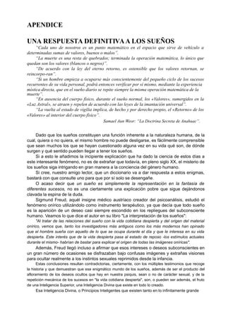 APENDICE
UNA RESPUESTA DEFINITIVAA LOS SUEÑOS
“Cada uno de nosotros es un punto matemático en el espacio que sirve de vehículo a
determinadas sumas de valores, buenos o malos”.
“La muerte es una resta de quebrados; terminada la operación matemática, lo único que
quedan son los valores (blancos o negros)”.
“De acuerdo con la ley del eterno retorno, es ostensible que los valores retornan, se
reincorpo-ran”.
“Si un hombre empieza a ocuparse más conscientemente del pequeño ciclo de los sucesos
recurrentes de su vida personal, podrá entonces verificar por sí mismo, mediante la experiencia
mística directa, que en el sueño diario se repite siempre la misma operación matemática de la
muerte”.
“En ausencia del cuerpo físico, durante el sueño normal, los «Valores», sumergidos en la
«Luz Astral», se atraen y repelen de acuerdo con las leyes de la imantación universal”.
“La vuelta al estado de vigilia implica, de hecho y por derecho propio, el «Retorno» de los
«Valores» al interior del cuerpo físico”.
Samael Aun Weor: “La Doctrina Secreta de Anahuac”.
Dado que los sueños constituyen una función inherente a la naturaleza humana, de la
cual, quiera o no quiera, el mismo hombre no puede desligarse, es fácilmente comprensible
que sean muchos los que se hayan cuestionado alguna vez en su vida qué son, de dónde
surgen y qué sentido pueden llegar a tener los sueños.
Si a esto le añadimos la incipiente explicación que ha dado la ciencia de estos días a
este interesante fenómeno, no es de extrañar que todavía, en pleno siglo XX, el misterio de
los sueños siga intrigando en gran manera a la conciencia del género humano.
Si cree, nuestro amigo lector, que un diccionario va a dar respuesta a estos enigmas,
bastará con que consulte uno para que por sí solo se desengañe.
O acaso decir que un sueño es simplemente la representación en la fantasía de
diferentes sucesos, no es una ciertamente una explicación pobre que sigue dejándonos
clavada la espina de la duda.
Sigmund Freud, aquél insigne médico austríaco creador del psicoanálisis, estudió el
fenómeno onírico utilizándolo como instrumento terapéutico, ya que decía que todo sueño
es la aparición de un deseo casi siempre escondido en los repliegues del subconsciente
humano. Veamos lo que dice el autor en su libro "La interpretación de los sueños":
"Al tratar de las relaciones del sueño con la vida cotidiana despierta y del origen del material
onírico, vemos que, tanto los investigadores más antiguos como los más modernos han opinado
que el hombre sueña con aquello de lo que se ocupa durante el día y que le interesa en su vida
despierta. Este interés que de la vida despierta pasa al estado de reposo -los estímulos actuales
durante el mismo- habrían de bastar para explicar el origen de todas las imágenes oníricas".
Además, Freud llegó incluso a afirmar que esos intereses o deseos subconscientes en
un gran número de ocasiones se disfrazaban bajo confusas imágenes y extrañas visiones
para ocultar realmente a los instintos sexuales reprimidos desde la infancia.
Estas conclusiones resultan contradictorias, ciertamente, con los múltiples testimonios que recoge
la historia y que demuestran que ese enigmático mundo de los sueños, además de ser el producto del
afloramiento de los deseos ocultos que hay en nuestra psiquis, sean o no de carácter sexual, y de la
repetición mecánica de los sucesos en "la vida cotidiana despierta", son, o pueden ser además, el fruto
de una Inteligencia Superior, una Inteligencia Divina que existe en todo lo creado.
Esa Inteligencia Divina, o Principios Inteligentes que existen tanto en lo infinitamente grande
 
