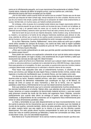 como en lo infinitamente pequeño, es lo que mencionara frecuentemente el célebre Platón
cuando decía, tratando de definir el enigma onírico, que los sueños son, ante todo,
advertencias acerca del futuro enviadas por los dioses.
¿No ha oído hablar nuestro querido lector de sueños que se cumplen? Quizás sea una de esas
personas que después de haber soñado algo, tiempo después lo ha visto cumplido. Muchos son los
que de una manera más simple, quedan atónitos por la sensación de haber vivido anteriormente un
suceso, familiar éste, en muchos casos, por haberlo soñado previamente.
Sin embargo, entre el grueso de la sociedad existe todavía esa imagen equivocada sobre los
sueños. La creencia popular de que el perro sueña con la presa de caza, el cerdo con la bellotas, el
ganso con el mijo y en general todos los seres con su mundo de deseos, no es más que la
extensión de esa limitada y estrecha visión que tenía Freud del vasto universo de los sueños.
Esta fue la razón de que uno de sus mejores discípulos, Carlos Gustavo Jung, se divorciara de
su maestro y se acercara a la fuente de las antiguas tradiciones esotéricas para abrevar en ella.
Jung, además de afirmar que a través de los sueños puede conocerse la verdadera personalidad
del ser humano, reconoció en los sueños la posibilidad de recibir mensajes sobre el futuro.
En su libro "Memorias, Sueños, Reflexiones", narra cómo cierta vez soñó que un gélido
viento ártico asolaba los campos de Europa y los cubría de hielo; toda la región quedaba
deshabitada y sin vegetación. Aquello sucedía en junio de 1914: justo dos meses antes del
inicio de la Primera Guerra Mundial.
¿Pero qué mundo extraordinario es este que permite percibir acontecimientos incluso
de nuestro propio futuro?
Para poder dar nosotros una explicación coherente al por qué de todos estos enigmas
tendríamos que apelar, sin lugar a dudas, a las enseñanzas de un gran hombre y sabio que
revolucionó las ciencias de este siglo XX: Albert Einstein.
Einstein, padre de laTeoría de la Relatividad, demostró que cualquier objeto material, poniendo
a vibrar su estructura atómica al cuadrado de la velocidad de la luz (300.000 Km/seg.), deja el plano
físico para penetrar en el energético. Es decir, que existe un puente entre esos dos mundos (materia
y energía) determinado simplemente por la velocidad o vibración interna de los cuerpos.
Para hacer más asequible todo esto al entendimiento humano, lo diremos de otra
forma: por encima y por debajo de esta región física y material donde vivimos, existen otras
regiones o mundos de manifestación que, no siendo físicos, son tan reales como este.
Uno de esos mundos no es otro que al que vamos todas las noches mientras el cuerpo
duerme entre su lecho. Nuestro material anímico, vale decir, nuestra Conciencia atrapada
en ese conjunto de elementos indeseables que constituyen en Ego, el Mí Mismo, se
escapa de entre el cuerpo en esos momentos y, libre de la forma, vive en regiones
paralelas a esta física y tridimensional en la cual nos desenvolvemos durante el día.
Esto que estamos afirmando aquí ya lo conocían sobradamente muchos estudiosos de
las ciencias herméticas en el oriente. Sabían ellos, que además de este cuerpo de carne y
hueso, tenemos un cuerpo energético (el denominado material anímico), y que ese cuerpo
está prisionero durante las horas del día dentro del organismo físico. Además, conocían
perfectamente que cuando éste último se entrega al sueño, esa energía comienza a
volatilizarse, a desprenderse de las conexiones con el organismo físico tridimensional para
entrar en otras dimensiones paralelas a ésta.
Lo triste y lamentable es que este desprendimiento se hace inconscientemente: no se
da cuenta la persona de los mecanismos que se operan en el proceso que nos traslada al
mundo de los sueños, conocido también, dentro de estos estudios, como mundo Astral. Ha
de saber nuestro lector que esa región es la misma a la que van los difuntos cuando
desencarnan. Por esto quizás ahora muchos comprenderán la razón por la cual algunas
veces han visto en sueños personas ya fallecidas y hasta han conversado con ellas, como
si estuvieran vivas, con una naturalidad espantosa.
Este Astral es la "Cuarta Dimensión" de la ciencia moderna (véase la lección que lleva ese
 
