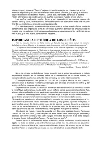 mismo nombre), donde el "Tiempo" deja de comportarse según los criterios que ahora
tenemos: el pasado y el futuro se hermanan en un eterno presente, y al ayer y al mañana
se puede acceder desde el hoy mismo... Motivo éste, claro está, por el que el célebre
Platón afirmara que es posible ver en los sueños escenas de nuestro propio futuro...
Los sueños, realmente, pueden llegar a ser, dependiendo de nuestra manera de
pensar, sentir y obrar, un mecanismo formidable que ha de acercarnos más a la solución
final de ese misterio que encierra nuestra propia vida.
Con todo lo expuesto es necesario que empecemos a revisar nuestra forma rancia de
pensar sobre este importante tema. Si en verdad queremos cambiar las circunstancias de
nuestra vida no podemos continuar pensando caduca y equivocadamente. La Gnosis es un
vino nuevo, y el vino nuevo, odres nuevos necesita...
IMPORTANCIA HISTORICA DE LOS SUEÑOS
“En los mundos internos se habla mucho en Kábala, hay que saber sumar en números
Kabalísticos, si a un Maestro se le pregunta, ¿qué tiempo voy a vivir?, él contestaría en números”.
“El objeto de estudiar la Kábala es capacitarnos en los Mundos Superiores. Por ejemplo; un
Iniciado pidió en cierta ocasión la Clarividencia, internamente le contestaron, se hará en «8» días.
El que no sabe regresa al cuerpo físico y cree que dentro de 8 días, si hoy por ejemplo es miércoles el
otro miércoles será un clarividente. En realidad «8» es el número de Job, y le indicaban que
tenga Paciencia. El que desconoce queda confundido en los mundos internos, la Kábala es
básica para entender el lenguaje de esos mundos”.
“Es obvio que los estudios Kabalísticos deben ir acompañados del trabajo sobre Sí Mismo, se
tiene que hacer conciencia de dichos estudios, porque si se quedan en el intelecto, al fallecer se
pierden, y si se hace Conciencia de ellos se Manifiestan desde la Infancia”.
Samael Aun Weor: “Tarot y Kábala”:
No es de extrañar con todo lo que hemos expuesto, que al revisar las páginas de la historia
encontremos nosotros, en las diversas formas de la manifestación de la cultura humana, un
concepto sobre los sueños más profundo, más completo y, por tanto, más trascendente.
Como quiera que muchas gentes no conocen los principios básicos de esta cuestión,
conviene citar a diversos y célebres personajes, con el único propósito de ilustrar y dar
testimonio fiel de nuestras afirmaciones...
Empecemos con Buddha. La tradición afirma que este santo varón fue concebido cuando
la reina Maya, su bienamada madre, soñó con un elefante blanco que descendía del cielo. Fue,
además, el mismo Buddha el que, ya de joven, descubrió su vocación a través de otro sueño.
La biblia cita numerosos pasajes oníricos. Entre ellos surge la imagen de José, humilde hombre al
que el destino quiso premiar en gran manera por ser diestro en la interpretación de los sueños.
"Aconteció que pasados dos años tuvo el Faraón un sueño. Le parecía que estaba junto al río;
y que del río subían siete vacas, hermosas a la vista, y muy gordas, y pacían en el prado. Y
que tras ellas subían del río otras siete vacas de feo aspecto y enjutas de carne, y se pararon
cerca de las vacas hermosas a la orilla del río; y que las vacas de feo aspecto y enjutas de
carne devoraban a las siete vacas hermosas y muy gordas. Y despertó el Faraón".
"Se durmió de nuevo, y soñó la segunda vez: Que siete espigas llenas y hermosas
crecían de una sola caña, y que después de ellas salían otras siete espigas menudas y
abatidas del viento solano; y las siete espigas menudas devoraban a las siete espigas
gruesas y llenas. Y despertó el Faraón, y he aquí que era sueño".
"Sucedió que por la mañana estaba agitado su espíritu, y envió e hizo llamar a todos los magos de
Egipto, y a todos sus sabios; y les contó el Faraón sus sueños, mas no había quien se los pudiese
interpretar. Entonces el jefe de los coperos habló al Faraón, diciendo: Me acuerdo hoy de mis faltas.
Cuando el Faraón se enojó contra sus siervos, nos echó a la prisión de la casa del capitán de la
 