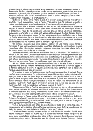 guardia a mí y al jefe de los panaderos. Y él y yo tuvimos un sueño en la misma noche, y
cada sueño tenía su propio significado. Estaba allí con nosotros un joven hebreo, siervo del
capitán de la guardia; y se lo contamos, y él nos interpretó nuestros sueños, y declaró a
cada uno conforme a su sueño. Y aconteció que como él nos los interpretó, así fue: yo fui
restablecido en mi puesto, y el otro fue colgado".
"Entonces el Faraón envió y llamó a José. Y lo sacaron apresuradamente de la cárcel, y
se afeitó, y mudo sus vestidos, y vino al Faraón. Y dijo éste a José: Yo he tenido un sueño, y
no hay quien lo interprete; mas he oído decir de ti, que oyes sueños para interpretarlos".
"Respondió José al Faraón, diciendo: No está en mí; Dios será el que dé respuesta
propicia al Faraón. Entonces el Faraón dijo a José: En mi sueño me parecía que estaba a
la orilla del río; y que del río subían siete vacas de gruesas carnes y hermosa apariencia,
que pacían en el prado. Y que otras siete vacas subían después de ellas, flacas y de muy
feo aspecto; tan extenuadas, que no he visto otras semejantes en fealdad en toda la tierra
de Egipto. Y las vacas flacas y feas devoraban a las siete primeras vacas gordas; y éstas
entraban en sus entrañas, mas no se conocía que hubiesen entrado, porque la apariencia
de las vacas flacas era aún mala, como al principio. Y yo desperté".
"Vi también soñando, que siete espigas crecían en una misma caña, llenas y
hermosas. Y que siete espigas menudas, marchitas, abatidas del viento solano, crecían
después de ellas; y las espigas menudas devoraban a las siete hermosas; y lo he dicho a
los magos, mas no hay quien me lo interprete".
"Entonces respondió José al Faraón: El sueño de Faraón es uno mismo; Dios ha mostrado al
Faraón lo que va a hacer. Las siete vacas hermosas siete años son; y las espigas hermosas son
siete años: el sueño es uno mismo. También las siete vacas flacas y feas que subían tras ellas, son
siete años; y las siete espigas menudas y marchitas del viento solano, siete años serán de hambre.
Esto es lo que respondo al Faraón. Lo que Dios va a hacer, lo ha mostrado a Faraón".
"He aquí vienen siete años de gran abundancia en toda la tierra de Egipto. Y tras ellos
seguirán siete años de hambre; y toda la abundancia será olvidada en la tierra de Egipto, y
el hambre consumirá la tierra. Y aquella abundancia no se echará de ver, a causa del
hambre siguiente la cual será gravísima".
"Y el suceder el sueño la Faraón dos veces, significa que la cosa es firme de parte de Dios, y
que Dios se apresura a hacerla. Por tanto, provéase ahora el Faraón de un varón prudente y sabio,
y póngalo sobre la tierra de Egipto. Haga esto el Faraón, y ponga gobernadores sobre el país, y
quinte la tierra de Egipto en los siete años de la abundancia. Y junten toda provisión de estos
buenos años que vienen, y recojan el trigo bajo la mano del Faraón para mantenimiento de las
ciudades; y guárdenlo. Y esté aquella provisión en depósito para el país, para los siete años de
hambre que habrá en la tierra de Egipto; y el país no perecerá de hambre".
"El asunto pareció bien al Faraón y a sus siervos, y dijo éste a sus siervos: ¿Acaso hallaremos
a otro hombre como éste, en quien esté el espíritu de Dios? Y dijo el Faraón a José: Pues que Dios
te ha hecho saber todo esto, no hay entendimiento ni sabio como tú. Tú estarás sobre mi casa, y
por tu palabra se gobernará todo mi pueblo; solamente en el trono seré yo mayor que tú"...
"Dijo además el Faraón a José: He aquí yo te he puesto sobre toda la tierra de Egipto.
Entonces Faraón quitó su anillo de su mano, y lo puso en la mano de José, y lo hizo vestir
de ropas de lino finísimo, y puso un collar de oro en su cuello; y lo hizo subir en su segundo
carro, y pregonaron delante de él: ¡Doblad la rodilla!...
"Así se cumplieron los siete años de abundancia que hubo en la tierra de Egipto. Y
comenzaron a venir los siete años del hambre, como José había dicho; y hubo hambre en
todos los países, mas en toda la tierra de Egipto había pan"... (Gn. 41)
Y prosiguiendo esta temática místico-científica, no está demás citar también a Daniel, aquel
insigne varón que se libró de una muerte segura al explicar a su monarca, no sólo el significado del
sueño que le había turbado, sino lo que éste último, en forma singular le demandaba: que le narrase
también lo que había soñado. "Respondió el rey y dijo a Daniel, al cual llamaban Beltsasar: ¿Podrás
 