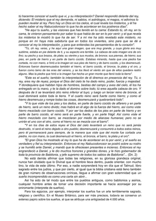 tú hacerme conocer el sueño que vi, y su interpretación? Daniel respondió delante del rey,
diciendo: El misterio que el rey demanda, ni sabios, ni astrólogos, ni magos, ni adivinos lo
pueden revelar al rey. Pero hay un Dios en los cielos, el cual revela los misterios, y él ha
hecho saber al rey Nabucodonosor lo que ha de acontecer en los postreros días".
"He aquí tu sueño, y las visiones que has tenido en tu cama: Estando tú, oh rey, en tu
cama, te vinieron pensamiento por saber lo que había de ser en lo por venir; y el que revela
los misterios te mostró lo que ha de ser. Y a mí me ha sido revelado este misterio, no
porque en mí haya más sabiduría que en todos los vivientes, sino para que se dé a
conocer al rey la interpretación, y para que entiendas los pensamientos de tu corazón".
"Tú, oh rey, veías, y he aquí una gran imagen, que era muy grande, y cuya gloria era muy
sublime, estaba en pie delante de ti, y su aspecto era terrible. La cabeza de esta imagen era de oro
fino; su pecho y sus brazos, de plata; su vientre y sus muslos, de bronce; sus piernas, de hierro; sus
pies, en parte de hierro y en parte de barro cocido. Estabas mirando, hasta que una piedra fue
cortada, no con mano, e hirió a la imagen en sus pies de hierro y de barro cocido, y los desmenuzó.
Entonces fueron desmenuzados también el hierro, el barro cocido, el bronce, la plata y el oro, y
fueron como tamo de las eras del verano, y se los llevó el viento sin que de ellos quedara rastro
alguno. Mas la piedra que hirió a la imagen fue hecha un gran monte que llenó toda la tierra".
"Este es el sueño; también la interpretación de él diremos en presencia del rey. Tú, o
rey, eres rey de reyes; porque el Dios del cielo te ha dado reino, poder, fuerza y majestad.
Y dondequiera que habitan hijos de hombres, bestias del campo y aves del cielo, él los ha
entregado en tu mano, y te la dado el domino sobre todo; tú eres aquella cabeza de oro. Y
después de ti se levantará otro reino inferior al tuyo; y luego un tercer reino de bronce, el
cual dominará sobre toda la tierra. Y el cuarto reino será fuerte como hierro; y como el
hierro desmenuza y rompe todas las cosas, desmenuzará y quebrantará todo".
"Y lo que viste de los pies y los dedos, en parte de barro cocido de alfarero y en parte
de hierro, será un reino divido; mas habrá en él algo de la fuerza del hierro, así como viste
hierro mezclado con barro cocido. Y por ser los dedos de los pies en parte de hierro y en
parte de barro cocido, el reino será en parte fuerte, y en parte frágil. Así como viste el
hierro mezclado con barro, se mezclaran por medio de alianzas humanas; pero no se
unirán el uno con el otro, como el hierro no se mezcla con el barro".
"Y en los días de estos reyes el Dios del cielo levantará un reino que no será jamás
destruido, ni será el reino dejado a otro pueblo; desmenuzará y consumirá a todos estos reinos,
pero él permanecerá para siempre, de la manera que viste que del monte fue cortada una
piedra, no con mano, la cual desmenuzó el hierro, el bronce, el barro, la plata y el oro".
"El gran Dios ha mostrado al rey lo que ha de acontecer en lo por venir; y el sueño es
verdadero y fiel su interpretación. Entonces el rey Nabucodonosor se postró sobre su rostro
y se humilló ante Daniel, y mandó que le ofreciesen presentes e incienso. Entonces el rey
engrandeció a Daniel, y le dio muchos honores y grandes dones, y le hizo gobernador de
toda la provincia de Babilonia, y jefe supremo de todos los sabios de Babilonia"... (Dn. 2)
No está demás afirmar que todas las religiones, en su gloriosa grandeza original,
nunca han olvidado que lo Divinal que el hombre lleva dentro, puede orientar, con mucho
tino, la vida de este último. Por eso, a nadie sorprenderá hoy en día que el Talmud, libro
sagrado entre los judíos, y que por cierto, al igual que la biblia cristiana está lleno también
de gran número de observaciones oníricas, llegue a afirmar con gran solemnidad que un
sueño incomprendido es como una carta sin abrir...
Así ha sido de tal modo que entre los pueblos antiguos, como babilonios y asirios,
cualquier hombre antes de tomar una decisión importante se hacía aconsejar por su
oniromante (interprete de sueños).
Para los egipcios, por ejemplo, interpretar los sueños fue un arte terriblemente sagrado,
religioso y científico. En el Museo Británico, para ser más precisos, todavía se conserva un
extenso papiro sobre los sueños, al que se atribuye una antigüedad de 4.000 años.
 