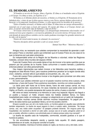 EL DESDOBLAMIENTO
“El hombre es un trío de Cuerpo, Alma y Espíritu. El Alma es el mediador entre el Espíritu
y el Cuerpo. Un Alma se tiene, un Espíritu se es”.
“El Intimo es el Altísimo dentro de nosotros; el Intimo es el Espíritu. El Testamento de la
Sabiduría dice: «Antes de que la falsa aurora viniera a esta Tierra, quienes habían sobrevivido al
huracán y a la tempestad, ensalzaron al Intimo, y a ellos aparecieron los heraldos de la aurora»”.
“Entre el hombre terrenal y el Intimo está el Alma. El Alma tiene un cuerpo ultrasensible y
material con el cual viaja a través del espacio. El cuerpo del Alma es el Cuerpo Astral; así,
pues, el cuerpo Astral tiene algo de humano y algo de divino”.
“El Cuerpo Astral tiene su ultrafisiología y su ultrapatología íntimamente relacionadas con el
sistema nervioso gran simpático y con nuestras glándulas de secreción interna. El Cuerpo Astral
está dotado de maravillosos sentidos con los cuales podemos investigar los grandes misterios de
la vida y de la muerte”.
“Dentro del Astral están la mente, la voluntad y la conciencia”.
“Nuestros discípulos deben aprender a salir en cuerpo Astral”.
Samael Aun Weor: “Misterios Mayores”.
Amigos míos, es necesario que ustedes comprendan la necesidad de aprender a salir
del cuerpo Físico a voluntad; quiero que entiendan que el Cuerpo Físico es una casa en la
que no tenemos por qué estar prisioneros.
Es indispensable entrar en la Región de los Muertos a voluntad, visitar las Regiones
Celestes, conocer otros mundos del espacio infinito.
Fuera del Cuerpo físico uno puede darse el lujo de invocar a los seres queridos que ya
pasaron por las puertas de la muerte. Estos concurrirán a nuestro llamado y podremos
entonces platicar con ellos personalmente.
Hay magos nigromantes que saben invocar a los fallecidos para hacerlos visibles y
tangibles en este Mundo Físico, pero nosotros preferimos penetrar en la región donde ellos
viven, visitarlos, conocer allá en qué estado se encuentran, etc., etc., etc.
Fuera del cuerpo Físico podemos invocar a los Angeles para conversar con ellos cara
a cara, personalmente.
Es bueno que ustedes entiendan que en el pasado nosotros tuvimos otros cuerpos, otras
existencias; y fuera del Cuerpo Físico podremos recordarlos, revivirlos con entera exactitud.
La clave para salir fuera de la forma densa, fuera de este cuerpo carnal, es muy
sencilla: Oiganme bien, escúchenme. En esos instantes de transición que existe entre la
Vigilia y el Sueño, uno puede escaparse del cuerpo de carne y hueso a voluntad.
Me viene en estos momentos a la memoria un caso muy especial. Alguna vez llegué a
un pueblo y busqué un hotel; empero todos los hoteles estaban llenos, no había
hospitalidad para nadie; sin embargo, conseguí un alojamiento en un salón de huéspedes.
Ahí habían muchas camas donde dormían muchos hospedados. Yo pagué por el
último de estos lechos que quedaban libres y en él me acosté a dormir.
Empero sucedió que, por ahí a la media noche, un hombre golpeó en aquella casa solicitando
también alojamiento. La dueña de aquel negocio lo llevó a nuestro salón, diciéndole: "No tengo
camas, vea, vea; todas están ocupadas". El pasajero protestó diciendo: "En ninguna parte hay
hospitalidad, me resolveré a dormir en este salón, aunque sea en el suelo; póngame usted en el
piso un petate, alfombra o estera y una almohada para mi cabeza porque estoy muy cansado".
La dueña de aquella casa de huéspedes, conmovida, accedió gustosa a lo que el
hombre le pidiera.
Yo me encontraba despierto viendo y oyendo todo aquello. El citado pasajero,
acostándose en el suelo, se propuso conciliar el sueño.
Observé detalles: mientras el hombre estaba en vigilia, se movía a uno y otro lado, como
 