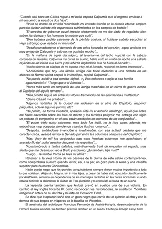 "Cuando salí para las Galias rogué a mi bella esposa Calpurnia que al regreso enviase a
mi encuentro a nuestros dos hijos".
"Bruto se moría de envidia recordando mi entrada triunfal en la ciudad eterna; empero
parecía olvidar adrede mis espantosos sufrimientos en los campos de batalla".
"El derecho de gobernar aquel imperio ciertamente no me fue dado de regalado; bien
saben los divinos y los humanos lo mucho que sufrí".
"Bien hubiera podido salvarme de la pérfida conjura, si hubiese sabido escuchar al
viejo astrólogo que visitaba mi mansión".
"Desafortunadamente el demonio de los celos torturaba mi corazón; aquel anciano era
muy amigo de Calpurnia y esto no me gustaba mucho"...
"En la mañana de aquel día trágico, al levantarme del lecho nupcial con la cabeza
coronada de laureles, Calpurnia me contó su sueño; había visto en visión de noche una estrella
cayendo de los cielos a la Tierra y me advirtió rogándome que no fuera al Senado"...
"Inútiles fueron las súplicas de mi esposa. Hoy iré al Senado, respondí en forma imperativa"...
"«Acuérdese que hoy una familia amiga nos tiene invitados a una comida en las
afueras de Roma; usted aceptó la invitación», replicó Calpurnia"...
"No puedo asistir a esa comida, objeté. «¿Vais entonces a dejar a esa familia
aguardando?»" "Tengo que ir al Senado"...
"Horas más tarde en compañía de una auriga marchaba en un carro de guerra rumbo
al Capitolio del águila romana"...
"Bien pronto llegué allí entre los vítores tremendos de las enardecidas multitudes"...
"¡Salve César! me gritaban"...
"Algunos notables de la ciudad me rodearon en el atrio del Capitolio; respondí
preguntas, aclaré algunos puntos, etc".
"De pronto, en forma inusitada, aparece ante mí el anciano astrólogo, aquel que antes
me había advertido sobre los Idus de marzo y los terribles peligros; me entrega con sigilo
un pedazo de pergamino en el cual están anotados los nombres de los conjurados"...
"El pobre viejo quiso salvarme, mas todo fue inútil, no le hice caso; además me
encontraba muy ocupado atendiendo a tantos ilustres romanos"...
"Después, sintiéndome invencible e invulnerable, con esa actitud cesárea que me
caracteri-zaba, avancé rumbo al Senado por entre las columnas olímpicas del Capitolio".
"Mas, ¡hay de mí! los conjurados tras esas heroicas columnas me acechaban; el
acerado filo del puñal asesino desgarró mis espaldas"...
"Acostumbrado a tantas batallas, instintivamente traté de empuñar mi espada, mas
siento que me desmayo; veo a Bruto y exclamo: ¿tú también, hijo mío?"
"Luego... la terrible Parca se lleva mi alma"...
Retornar a la vieja Roma de los césares de la pluma de este sabio contemporáneo,
como comprobará nuestro querido lector, es, a la par, un gozo para el Alma y una cátedra
superior para nuestras Conciencias.
Nadie puede negar que los grandes conquistadores siempre dieron mucha importancia a todo
lo que soñaban. Alejandro Magno, sin ir más lejos, a pesar de haber sido educado científicamente
por Aristóteles, actuaba en dependencia de los mensajes recibidos en las horas nocturnas: cuando
estaba decidido a abandonar la ciudad de Tiro, persistió y la conquistó a causa de un sueño.
La leyenda cuenta también que Aníbal previó en sueños una de sus victoria. En
cambio al rey inglés Ricardo III, como reconocen los historiadores, le asaltaron "horribles
imágenes" antes de su derrota y muerte en Bosworth Field.
Se dice que Napoleón soñó con un gato negro que corría de un ejército al otro y con la
derrota de sus tropas en vísperas de la batalla de Waterloo.
El asesinato del archiduque Francisco Fernando de Austria-Hungría, desencadenante de la
Primera Guerra Mundial, fue también previsto también en un sueño. El obispo Joseph Lanyi, tutor
 
