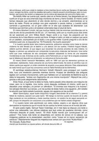 del archiduque, soñó que a éste lo mataban a tiros mientras iba en coche por Sarajevo. El alarmado
Lanyi, recogen los libros, anotó los detalles del sueño e intentó prevenir al archiduque, pero no tuvo
tiempo: ese mismo día recibió un telegrama con la noticia del asesinato tal como él lo había visto.
De Adolfo Hitler se cuenta que, siendo cabo en el frente bávaro, fue despertado por un
sueño en el que se veía enterrado bajo montones de tierra y hierro fundido. El mismo contó
tiempo después que abandonó el sitio donde dormía y se arrastró, adentrándose en la
tierra de nadie. Pronto se produjo una gran explosión a pocos metros, y cuando volvió
corriendo a guarecerse, vio un gran cráter en el sitio que acababa de abandonar. Los
hombres que dormían junto a él estaban enterrados bajo el alud de tierra.
El mismo Abraham Lincoln, del que muchos habrán oído las enormes coincidencias con la
vida de otro de los presidentes de EE.UU.: J.F. Kennedy, soñó con su muerte pocos días antes
de ser asesinado por John Wilkes Booth. Según contó a su mujer, iba paseando por los
corredores de la Casa Blanca cuando oyó llorar. Al llegar al salón vio éste un cadáver que yacía
en un catafalco, acompañado por el duelo y una guardia militar. Cuando preguntó a uno de los
soldados quién era, la respuesta fue: "El Presidente. Ha muerto asesinado".
Y si nuestro querido lector tiene todavía paciencia, podremos narrarles como hasta la ciencia
moderna ha sido llevada por el destino a una alianza con los sueños. Friedrich August Kekulé,
célebre químico alemán, al que seguro que recuerdan los jóvenes amantes de esta materia, no
llegaba a culminar sus esfuerzos por comprender la estructura molecular del benceno. Una noche
soñó que unas moléculas de ese compuesto bailaban adoptando la forma de una serpiente
mordiéndose la cola. Entonces se dio cuenta, como"fulminado por un rayo" de la singular propiedad
que le faltaba por descubrir en el benceno: su estructura en forma de anillo.
El mismo Dimitri Ivanovich Mendeleiev, soñó en 1869 con que los elementos químicos se
ordenaban, bailoteando, hasta colocarse de una forma determinada. No tardó el científico ruso en
darse cuenta que seguían un orden creciente de acuerdo a sus pesos atómicos. Este ordenamiento
es nada menos que lo que hoy conocemos como la Tabla Periódica de los Elementos.
El asiriólogo estadounidense Hermann Volrath Hilprecht, para proseguir con nuestra
lista, tuvo una revelación parecida mientras dormía. Incapaz de identificar dos antiguas
ágatas con curiosas inscripciones, soñó que hablaba con un sacerdote de Babilonia que le
daba la respuesta: "ambas son fragmentos de una misma inscripción". Hilprecht las unió y
gracias a ello pudo alegremente descifrarlas.
Elías Howe, al que tanto le debe la moda, había pasado años ideando una máquina de
coser, pero no lo lograba. Una noche, como después confesara él mismo, soñó que lo
atacaban unos salvajes y le ponían un ultimátum: "O inventas esa máquina o te mueres";
los salvajes blandían sus lanzas, y en las puntas de éstas había unos agujeros. ¡Ahí estaba
la solución que había estado buscando: agujas con agujeros en las puntas!
Albert Szent-Györyi, aquel ilustre bioquímico húngaro descubridor de la vitamina C y premio
Nóbel de medicina, aseveró con justa razón: "Mi trabajo no termina cuando me levanto de la silla.
Sigo cavilando en mis problemas y hasta mientras duermo, mi cerebro ha de seguir pensando en
ello, porque me despierto con soluciones a los problemas que me habían estado intrigando".
Y si nuestro lector está asombrado con estos relatos, espere a ver algunos otros que
demuestran la importancia que el mundo de los sueños ha tenido incluso en el mundo del arte.
El gran poeta inglés, Samuel Taylor Coleridge, sin ir más lejos se dispuso una tarde a
echar una cabezadita. Las últimas palabras que leyó antes de quedarse dormido, como
informara después el poeta, fueron: "El Khan Kubla mandó que construyesen allí un
palacio". Tres horas más tarde se despertaba con cientos de versos en la cabeza. Las
imágenes poéticas se le presentaban -escribió- como "cosas sin la menor sensación de
esfuerzo". Rápidamente rasgueó los majestuo-sos versos con que inicia "Kubla Khan":
"En Xanadú, Kubla Khan
mandó que levantaran su cúpula señera: allí donde discurre Alfa, el
río sagrado,
 