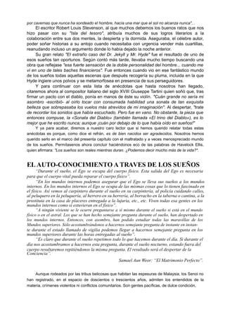 por cavernas que nunca ha sondeado el hombre, hacía una mar que el sol no alcanza nunca"...
El escritor Robert Louis Stevenson, al que muchos debemos los buenos ratos que nos
hizo pasar con su "Isla del tesoro", atribuía muchos de sus logros literarios a la
colaboración entre sus dos mentes, la despierta y la dormida. Aseguraba, el célebre autor,
poder soñar historias a su antojo cuando necesitaba con urgencia vender más cuartillas,
reanudando incluso un argumento donde lo había dejado la noche anterior.
Su gran relato "El extraño caso del Dr. Jekyll y Mr. Hyde" fue el resultado de uno de
esos sueños tan oportunos. Según contó más tarde, llevaba mucho tiempo buscando una
obra que reflejase "esa fuerte sensación de la doble personalidad del hombre... cuando me
vi en uno de tales baches financieros". Fue entonces cuando vio en ese fantástico mundo
de los sueños todas aquellas escenas que después recogería su pluma, incluida en la que
Hyde ingiere unos polvos y se metamorfosea en presencia de sus perseguidores.
Y para continuar con esta lista de anécdotas que hasta nosotros han llegado,
citaremos ahora al compositor italiano del siglo XVIII Giuseppe Tartini quien soñó que, tras
firmar un pacto con el diablo, ponía en manos de éste su violín. "Cuán grande no sería mi
asombro -escribió- al oírlo tocar con consumada habilidad una sonata de tan exquisita
belleza que sobrepasaba los vuelos más atrevidos de mi imaginación". Al despertar, "trate
de recordar los sonidos que había escuchado. Pero fue en vano. No obstante, la pieza que
entonces compuse, la «Sonata del Diablo» (también llamada «El trino del Diablo»), es lo
mejor que he escrito nunca; aunque ¡cuán por debajo de lo que había oído en sueños!"
Y ya para acabar, diremos a nuestro caro lector que si hemos querido relatar todas estas
anécdotas es porque, como dice el refrán, es de bien nacidos ser agradecidos. Nosotros hemos
querido serlo en el marco del presenta capítulo con el maltratado y a veces menospreciado mundo
de los sueños. Permítasenos ahora concluir haciéndonos eco de las palabras de Havelock Ellis,
quien afirmara: "Los sueños son reales mientras duran. ¿Podemos decir mucho más de la vida?".
EL AUTO-CONOCIMIENTO A TRAVES DE LOS SUEÑOS
“Durante el sueño, el Ego se escapa del cuerpo físico. Esta salida del Ego es necesaria
para que el cuerpo vital pueda reparar el cuerpo físico”.
“En los mundos internos podemos asegurar que el Ego se lleva sus sueños a los mundos
internos. En los mundos internos el Ego se ocupa de las mismas cosas que lo tienen fascinado en
el físico. Así vemos al carpintero durante el sueño en su carpintería, al policía cuidando calles,
al peluquero en la peluquería, al herrero en su herrería, al borracho en la taberna o cantina, a la
prostituta en la casa de placeres entregada a la lujuria, etc., etc. Viven todas esa gentes en los
mundos internos como si estuvieran en el físico”.
“A ningún viviente se le ocurre preguntarse a sí mismo durante el sueño si está en el mundo
físico o en el astral. Los que se han hecho semejante pregunta durante el sueño, han despertado en
los mundos internos. Entonces, con asombro, han podido estudiar todas las maravillas de los
Mundos superiores. Sólo acostumbrándonos a hacernos semejante pregunta de instante en instan-
te durante el estado llamado de vigilia podemos llegar a hacernos semejante pregunta en los
mundos superiores durante las horas entregadas al sueño”.
“Es claro que durante el sueño repetimos todo lo que hacemos durante el día. Si durante el
día nos acostumbramos a hacernos esta pregunta, durante el sueño nocturno, estando fuera del
cuerpo resultaremos repitiéndonos la misma pregunta. El resultado será el despertar de la
Conciencia”.
Samael Aun Weor: “El Matrimonio Perfecto”.
Aunque rodeados por las tribus belicosas que habitan las espesuras de Malaysia, los Senoi no
han registrado, en el espacio de doscientos o trescientos años, admiten los entendidos de la
materia, crímenes violentos ni conflictos comunitarios. Son gentes pacíficas, de dulce condición,
 