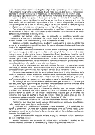 y sus relaciones interpersonales han llegado a tal grado de superación que los pueblos que les
rodean llegan a interpretarlo como producto de una magia especial. Los Senoi se ríen para sus
adentros de tales creencias, pero no hacen nada por desmentirlas, pues les son muy útiles
para que la paz siga manteniéndose, tanto desde fuera como desde dentro de la comunidad.
Lo que los Senoi manejan en realidad es un profundo conocimiento de los sueños, a los
cuales atribuyen valores decisivos. Los sueños son los que dictan el momento y el modo de
llevar a cabo cada acontecimiento importante de la vida, por eso su interpretación constituye la
principal ocupación de la tribu. El resultado, según los estudios llevados a cabo por algunos
investigadores, es una sociedad en la que apenas hay agresión y violencia.
Desde las más tempranas edades se les enseñan a los niños a contar sus sueños y se
les instruye en el método para controlarlos, gracias al cual muchos afirman que los Senoi
consiguen su estabilidad psíquica y social.
Nosotros, aun cuando estemos aquí en occidente, es importante también que
comencemos a entender lo importante que pueden llegar a ser los sueños para mejorar
nuestra relación social con los demás y hasta con nosotros mismos.
Debemos empezar, paulatinamente, a adquirir una disciplina a fin de no olvidar los
sucesos y acontecimientos que vivimos fuera del cuerpo mientras éste duerme (véase guía
titulada "La Yoga del Sueño").
Con todo esto no estamos afirmando que todos los sueños pueden llegar a ser trascendentes
para nuestra vida, pues ya dijimos que la muchos de ellos son producto de ese mundo de deseos
que se oculta en el subconsciente humano, tal como dijera Freud. No debemos de olvidar que el
mamífero racional que puebla hoy los cinco continentes es, en un 97%, material egoico, o en otras
palabras, que la lucidez y el discernimiento que da la Conciencia está libre sólo en un 3%; el resto
está condicionada terriblemente por ese conjunto de elementos indeseables que llevamos dentro:
ira, codicia, lujuria, envidia, orgullo, pereza, gula, etc., etc., etc.
Son, los sueños relacionados con este subconsciente freudiano, los que se encuentran
vinculados, por ejemplo, con el Centro Instintivo-Motor; esto es, el eco de cosas vistas en el día, de
simples sensaciones y movimientos, mera repetición astral de lo que diariamente vivimos...
Asimismo, algunas experiencias de tipo emocional, tales como el miedo (que tanto daño
hace a la humanidad), suelen tener cabida es esos sueños caóticos del Centro Instintivo-Motor.
Existen pues, sueños intelectuales, emocionales, motores, instintivos y sexuales;
sueños que se relacionan con los cinco centros inferiores de la máquina humana.
Sin embargo, no esta demás recordar que todo sueño, por absurdo o incoherente que
éste sea, tiene algún significado pues nos indica no sólo el centro psíquico al cual se halla
asociado sino, también, el estado psicológico de tal centro.
La misma historia nos muestra, a lo largo de los milenios, como los grandes malvados
y tiranos eran asaltados por malos sueños. Se dice popularmente que los buenos y
piadosos"tienen el dormir de los justos". Recordemos, siquiera por un instante, los
tormentos que tuvo en sueños la mujer de Poncio Pilatos la noche antes de que el
procurador romano condenará a muerte a Jesús el Cristo (Mt. 27, 19).
Así lo ha recogido el refrán popular: "La buena conciencia es como una blanda almohada".
Realmente, todo aquel que quiera conocer íntegramente sus trasfondos psicológicos,
debe convertirse en espía de sus propios sueños.
¿Cuáles son los funcionalismos mentales durante el sueño? ¿Qué emociones nos
agitan y conmueven? ¿Cuáles son nuestras actividades fuera del cuerpo físico? ¿Qué
sensaciones instintivas predominan? ¿Hemos tomado nota de los estados sexuales que
tenemos durante el sueño?
Debemos sincerarnos con nosotros mismos. Con justa razón dijo Platón: "El hombre
se conoce por sus sueños".
Muchos penitentes que presumían de castos fueron sometidos a pruebas en los
mundos internos, fallaron en el centro sexual y cayeron en poluciones nocturnas.
 
