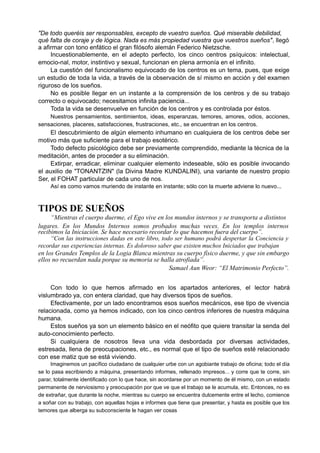 "De todo queréis ser responsables, excepto de vuestro sueños. Qué miserable debilidad,
qué falta de coraje y de lógica. Nada es más propiedad vuestra que vuestros sueños", llegó
a afirmar con tono enfático el gran filósofo alemán Federico Nietzsche.
Incuestionablemente, en el adepto perfecto, los cinco centros psíquicos: intelectual,
emocio-nal, motor, instintivo y sexual, funcionan en plena armonía en el infinito.
La cuestión del funcionalismo equivocado de los centros es un tema, pues, que exige
un estudio de toda la vida, a través de la observación de sí mismo en acción y del examen
riguroso de los sueños.
No es posible llegar en un instante a la comprensión de los centros y de su trabajo
correcto o equivocado; necesitamos infinita paciencia...
Toda la vida se desenvuelve en función de los centros y es controlada por éstos.
Nuestros pensamientos, sentimientos, ideas, esperanzas, temores, amores, odios, acciones,
sensaciones, placeres, satisfacciones, frustraciones, etc., se encuentran en los centros.
El descubrimiento de algún elemento inhumano en cualquiera de los centros debe ser
motivo más que suficiente para el trabajo esotérico.
Todo defecto psicológico debe ser previamente comprendido, mediante la técnica de la
meditación, antes de proceder a su eliminación.
Extirpar, erradicar, eliminar cualquier elemento indeseable, sólo es posible invocando
el auxilio de "TONANTZIN" (la Divina Madre KUNDALINI), una variante de nuestro propio
Ser, el FOHAT particular de cada uno de nos.
Así es como vamos muriendo de instante en instante; sólo con la muerte adviene lo nuevo...
TIPOS DE SUEÑOS
“Mientras el cuerpo duerme, el Ego vive en los mundos internos y se transporta a distintos
lugares. En los Mundos Internos somos probados muchas veces. En los templos internos
recibimos la Iniciación. Se hace necesario recordar lo que hacemos fuera del cuerpo”.
“Con las instrucciones dadas en este libro, todo ser humano podrá despertar la Conciencia y
recordar sus experiencias internas. Es doloroso saber que existen muchos Iniciados que trabajan
en los Grandes Templos de la Logia Blanca mientras su cuerpo físico duerme, y que sin embargo
ellos no recuerdan nada porque su memoria se halla atrofiada”.
Samael Aun Weor: “El Matrimonio Perfecto”.
Con todo lo que hemos afirmado en los apartados anteriores, el lector habrá
vislumbrado ya, con entera claridad, que hay diversos tipos de sueños.
Efectivamente, por un lado encontramos esos sueños mecánicos, ese tipo de vivencia
relacionada, como ya hemos indicado, con los cinco centros inferiores de nuestra máquina
humana.
Estos sueños ya son un elemento básico en el neófito que quiere transitar la senda del
auto-conocimiento perfecto.
Si cualquiera de nosotros lleva una vida desbordada por diversas actividades,
estresada, llena de preocupaciones, etc., es normal que el tipo de sueños esté relacionado
con ese matiz que se está viviendo.
Imaginemos un pacífico ciudadano de cualquier urbe con un agobiante trabajo de oficina; todo el día
se lo pasa escribiendo a máquina, presentando informes, rellenado impresos... y corre que te corre, sin
parar, totalmente identificado con lo que hace, sin acordarse por un momento de él mismo, con un estado
permanente de nerviosismo y preocupación por que ve que el trabajo se le acumula, etc. Entonces, no es
de extrañar, que durante la noche, mientras su cuerpo se encuentra dulcemente entre el lecho, comience
a soñar con su trabajo, con aquellas hojas e informes que tiene que presentar, y hasta es posible que los
temores que alberga su subconsciente le hagan ver cosas
 