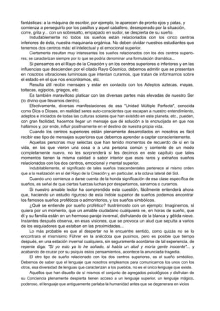 fantásticas: a la máquina de escribir, por ejemplo, le aparecen de pronto ojos y patas, y
comienza a perseguirlo por los pasillos y aquel caballero, desesperado por la situación,
corre, grita y... con un sobresalto, empapado en sudor, se despierta de su sueño.
Indudablemente no todos los sueños están relacionados con los cinco centros
inferiores de ésta, nuestra maquinaria orgánica. No deben olvidar nuestros estudiantes que
tenemos dos centros más: el intelectual y el emocional superior.
Ciertamente resultan muy interesantes los sueños relacionados con los dos centros superio-
res; se caracterizan siempre por lo que se podría denominar una formulación dramática...
Si pensamos en el Rayo de la Creación y en los centros superiores e inferiores y en las
influencias que descienden por el citado Rayo Cósmico, debemos admitir que se presentan
en nosotros vibraciones luminosas que intentan curarnos, que tratan de informarnos sobre
el estado en el que nos encontramos, etc.
Resulta útil recibir mensajes y estar en contacto con los Adeptos aztecas, mayas,
toltecas, egipcios, griegos, etc.
Es también maravilloso platicar con las diversas partes más elevadas de nuestro Ser
(lo divino que llevamos dentro).
Efectivamente, diversas manifestaciones de esa "Unidad Múltiple Perfecta", conocida
como Dios o Dioses, en realidad seres auto-conscientes que escapan a nuestro entendimiento,
adeptos e iniciados de todas las culturas solares que han existido en este planeta, etc., pueden,
con gran facilidad, hacernos llegar un mensaje que dé solución a la encrucijada en que nos
hallamos y, por ende, influir positivamente en el destino de nuestra propia vida.
Cuando los centros superiores están plenamente desarrollados en nosotros es fácil
recibir ese tipo de mensajes superiores que debemos aprender a captar conscientemente.
Aquellas personas muy selectas que han tenido momentos de recuerdo de sí en la
vida, en los que vieron una cosa o a una persona común y corriente de un modo
completamente nuevo, no les sorprenderá si les decimos en este capítulo que tales
momentos tienen la misma calidad o sabor interior que esos raros y extraños sueños
relacionados con los dos centros, emocional y mental superior.
Indubitablemente, el significado de tales sueños trascendentales pertenece al mismo orden
que a la realización en sí del Rayo de la Creación y, en particular, a la octava lateral del Sol.
Cuando uno comienza a darse cuenta de la honda significación de esa clase específica de
sueños, es señal de que ciertas fuerzas luchan por despertarnos, sanarnos o curarnos.
Si nuestro amable lector ha comprendido esta cuestión, fácilmente entenderá ahora
que, haciendo un estudio riguroso de esta índole superior de sueños podemos encontrar
los famosos sueños proféticos o admonitorios, y los sueños simbólicos.
¿Qué se entiende por sueño profético? Ilustrémoslo con un ejemplo: Imaginemos, si
quiera por un momento, que un amable ciudadano cualquiera ve, en horas de sueño, que
él y su familia están en un hermoso paraje invernal, disfrutando de la blanca y gélida nieve.
Instantes después observa, en esas visiones, que se provoca un alud que sepulta a varios
de los esquiadores que estaban en las proximidades...
Lo más probable es que al despertar no le encuentre sentido, como quizás no se lo
encontrara el mismísimo Führer en la anécdota que pusimos, pero es posible que tiempo
después, en una estación invernal cualquiera, sin seguramente acordarse de tal experiencia, de
repente diga: "Si yo esto ya lo he soñado, si había un alud y moría gente inocente"... y
acabando de cruzar por su psiquis estos pensamientos, acontece la anunciada tragedia.
El otro tipo de sueño relacionado con los dos centros superiores, es el sueño simbólico.
Debemos de saber que el lenguaje que nosotros empleamos para comunicarnos los unos con los
otros, esa diversidad de lenguas que caracterizan a los pueblos, no es el único lenguaje que existe.
Aquellos que han disuelto de sí mismos el conjunto de agregados psicológicos y disfrutan de
su Conciencia plenamente despierta tienen acceso a un lenguaje superior, un lenguaje mágico,
poderoso, el lenguaje que antiguamente parlaba la humanidad antes que se degenerara en vicios
 