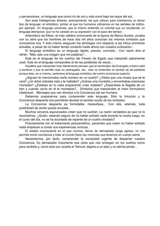 y perversiones, un lenguaje que como río de oro y vida corre bajo los rayos del sol...
Son esas Inteligencias Solares, precisamente, las que utilizan para orientarnos un tercer
tipo de lenguaje: el simbólico; similar al que los humanos utilizamos en las señales de tráfico,
por ejemplo. Un lenguaje universal, que lo mismo entiende un oriental que un occidental; un
lenguaje atemporal, que no ha variado en su expresión con el paso del tiempo.
Artemidoro de Efeso, el más célebre oniromante de la época de Marco Aurelio, prueba
con su obra que los hombres de hace dos mil años conocían los mismos símbolos que
conocemos hoy. Y esto mismo aseguran los etnólogos con respecto a las tribus primitivas
actuales, a pesar de no haber tenido contacto hasta ahora con nuestra civilización...
El lenguaje simbólico es un lenguaje rápido, preciso, concreto... Con razón dice el
refrán: "Más vale una imagen que mil palabras"...
Este es el lenguaje de los sueños del Faraón de Egipto que interpretó sabiamente
José. Este es el lenguaje comparable al de las parábolas de Jesús...
Aquéllos que interpretan todo literalmente piensan que el sembrador del Evangelio crístico salió
a sembrar y que la semilla cayó en pedregales, etc., mas no entienden el sentido de tal parábola
porque ésta, en sí misma, pertenece al lenguaje simbólico del centro emocional superior.
¿Alguien te mencionaba cierto número en un sueño? ¿Vistes que una muela que se te
caía? ¿Un árbol cobraba vida y te hablaba? ¿Subías una montaña y encontrabas preciosas
monedas? ¿Estabas en tu casa preparando unas maletas? ¿Esperabas la llegada de un
tren y cuando venía en él te montabas?... Símbolos que trascienden el mero formulismo
intelectual... Mensajes que van directos a la Conciencia del ser humano.
Debemos prepararnos para comprender este lenguaje. Sólo la Intuición y la
Conciencia despierta nos permitirán develar el sentido oculto de los símbolos.
La Conciencia despierta es formidable, maravillosa... Con ella, además, toda
posibilidad de olvido queda anulada...
Muchos sinceros equivocados creen que no sueñan. La razón verdadera es que no lo
recordamos. ¿Quién, estando seguro de no haber soñado nada durante la noche luego, en
el curso del día, no se ha acordado de repente de un sueño olvidado?
Precisamente con el tratamiento psicoanalítico, pacientes que creen no haber soñado
nada empiezan a contar sus experiencias oníricas.
El estado inconsciente en el que vivimos, llenos de demasiada carga egoica, no nos
permite tomar conciencia y traer al mundo físico las vivencias que tenemos en cuerpo astral.
Necesitamos, por tanto, comprender la necesidad urgente de despertar nuestra
Conciencia. Es demasiado importante esa carta que nos entregan en los sueños como
para recibirla y, como dice con acierto el Talmud, dejarla a un lado y no abrirla jamás...
 