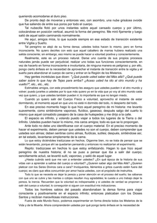 queriendo acomodarse al duro piso.
De pronto dejó de moverse y entonces veo, con asombro, una nube grisácea ovoide
que fue saliendo de entre sus poros por todo el cuerpo.
Tal nubecilla flotó por unos instantes sobre aquel cansado cuerpo y por último,
colocándose en posición vertical, asumió la forma del peregrino. Me miró fijamente y luego
salió de aquel salón caminando normalmente.
He aquí, amigos míos, lo que sucede siempre en ese estado de transición existente
entre Vigilia y Sueño.
Tal peregrino se alejó de su forma densa; ustedes todos hacen lo mismo, pero en forma
inconsciente. No quiero decirles con esto que aquel caballero de marras hubiera realizado una
salida consciente; sin embargo, eso mismo se puede hacer a voluntad positiva y conscientemente.
Realmente, este es un proceso natural. Darse uno cuenta de sus propios procesos
naturales jamás puede ser perjudicial; realizar uno todas sus funciones conscientemente, en
vez de hacerlo en forma inconsciente e involuntaria, de ninguna manera es peligroso y, por ello,
pongo cierto énfasis en la necesidad de aprovechar el instante de transición entre la vigilia y el
sueño para abandonar el cuerpo de carne y entrar en la Región de los Misterios.
Hay gentes incrédulas que dicen: "¿Qué puede usted saber del Más allá? ¿Qué puede
saber sobre lo que hay de Tejas para arriba? ¿Acaso usted ha ido al otro mundo y ha
vuelto?", etc., etc., etc.
Estimables amigos, con este procedimiento les aseguro que ustedes pueden ir al otro mundo y
volver; puedo jurarles a ustedes por lo que más quiero yo en la vida que yo voy al otro mundo cada
vez que quiero, y que ustedes también pueden ir; lo importante es que no tengan miedo.
Cuando yo quiero salir del Cuerpo Físico a voluntad, aprovecho el instante de estar
dormitando, el momento aquel en que uno no está ni dormido del todo, ni despierto del todo.
En ese preciso momento hago lo que hizo aquel peregrino de mi historia: me levanto
suavemente, como sintiéndome vaporoso, fluídico, gaseoso; después salgo del cuarto lo
mismo que aquel consabido pasajero de la casa de huéspedes y me dirijo a la calle.
El espacio es infinito, y volando puedo viajar a todos los lugares de la Tierra o del
Infinito. Ustedes pueden hacer lo mismo, mis caros amigos; todo es que se lo propongan.
Ante todo no debe uno identificarse con el cuerpo material. En el preciso momento de
hacer el experimento, deben pensar que ustedes no son el cuerpo, deben comprender que
ustedes son almas; deben sentirse como almas, fluídicas, sutiles; después, sintiéndose así,
en tal estado, levantarse simplemente de la cama.
Lo que estoy diciéndoles tradúzcase en hechos. Oiganme bien, no se trata de pensar que se
están levantando, porque ahí se quedarían pensando y entonces no realizarían el experimento.
Repito: tradúzcase en hechos lo que estoy enfatizando. Hagan lo que hizo aquel
peregrino de nuestra historia; él no se puso a pensar que iba a salir del cuerpo;
sencillamente actuó, se levantó sutil, vaporoso, y salió de aquel lugar.
¿Hasta cuándo será que me van a entender ustedes? ¿En qué época de la historia de sus
vidas van a aprender a salirse del cuerpo a voluntad? ¿Quieren saber algo del Más Allá? ¿Quieren
platicar con los Seres Divinos cara a cara? Invóquenlos, llámenlos a gritos cuando estén fuera del
cuerpo; es claro que ellos concurrirán por amor hacia ustedes, con el propósito de instruirlos.
Todo lo que se necesita es dejar la pereza y poner atención en el proceso del sueño; las sábanas
con que uno se cubre y las mantas o cobijas resultan muy agradables; le cuesta a uno trabajo dejar la
pereza, la inercia. Recuerden que la voluntad es indispensable y si ustedes de verdad se proponen a
salir del cuerpo a voluntad, lo conseguirán si siguen con exactitud mis indicaciones.
Todos los hombres sabios del pasado abandonaban la densa forma para viajar
consciente y positivamente en el espacio infinito; entonces platicaban con los Dioses
Santos y recibían maravillosas instrucciones.
Fuera de este Mundo físico, podemos experimentar en forma directa todos los Misterios de la
Vida y de la Muerte. Ahora comprenderán ustedes por qué pongo tanto énfasis en la necesidad de
 