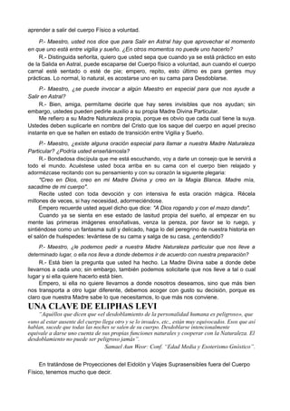 aprender a salir del cuerpo Físico a voluntad.
P.- Maestro, usted nos dice que para Salir en Astral hay que aprovechar el momento
en que uno está entre vigilia y sueño. ¿En otros momentos no puede uno hacerlo?
R.- Distinguida señorita, quiero que usted sepa que cuando ya se está práctico en esto
de la Salida en Astral, puede escaparse del Cuerpo físico a voluntad, aun cuando el cuerpo
carnal esté sentado o esté de pie; empero, repito, esto último es para gentes muy
prácticas. Lo normal, lo natural, es acostarse uno en su cama para Desdoblarse.
P.- Maestro, ¿se puede invocar a algún Maestro en especial para que nos ayude a
Salir en Astral?
R.- Bien, amiga, permítame decirle que hay seres invisibles que nos ayudan; sin
embargo, ustedes pueden pedirle auxilio a su propia Madre Divina Particular.
Me refiero a su Madre Naturaleza propia, porque es obvio que cada cual tiene la suya.
Ustedes deben suplicarle en nombre del Cristo que los saque del cuerpo en aquel preciso
instante en que se hallen en estado de transición entre Vigilia y Sueño.
P.- Maestro, ¿existe alguna oración especial para llamar a nuestra Madre Naturaleza
Particular? ¿Podría usted enseñárnosla?
R.- Bondadosa discípula que me está escuchando, voy a darle un consejo que le servirá a
todo el mundo. Acuéstese usted boca arriba en su cama con el cuerpo bien relajado y
adormézcase recitando con su pensamiento y con su corazón la siguiente plegaria:
"Creo en Dios, creo en mi Madre Divina y creo en la Magia Blanca. Madre mía,
sacadme de mi cuerpo".
Recite usted con toda devoción y con intensiva fe esta oración mágica. Récela
millones de veces, si hay necesidad, adormeciéndose.
Empero recuerde usted aquel dicho que dice: "A Dios rogando y con el mazo dando".
Cuando ya se sienta en ese estado de lasitud propia del sueño, al empezar en su
mente las primeras imágenes ensoñativas, venza la pereza, por favor se lo ruego, y
sintiéndose como un fantasma sutil y delicado, haga lo del peregrino de nuestra historia en
el salón de huéspedes: levántese de su cama y salga de su casa, ¿entendido?
P.- Maestro, ¿le podemos pedir a nuestra Madre Naturaleza particular que nos lleve a
determinado lugar, o ella nos lleva a donde debemos ir de acuerdo con nuestra preparación?
R.- Está bien la pregunta que usted ha hecho. La Madre Divina sabe a donde debe
llevarnos a cada uno; sin embargo, también podemos solicitarle que nos lleve a tal o cual
lugar y si ella quiere hacerlo está bien.
Empero, si ella no quiere llevarnos a donde nosotros deseamos, sino que más bien
nos transporta a otro lugar diferente, debemos acoger con gusto su decisión, porque es
claro que nuestra Madre sabe lo que necesitamos, lo que más nos conviene.
UNA CLAVE DE ELIPHAS LEVI
“Aquéllos que dicen que «el desdoblamiento de la personalidad humana es peligroso», que
«uno al estar ausente del cuerpo llega otro y se lo invade», etc., están muy equivocados. Esos que así
hablan, sucede que todas las noches se salen de su cuerpo. Desdoblarse intencionalmente
equivale a darse uno cuenta de sus propias funciones naturales y cooperar con la Naturaleza. El
desdoblamiento no puede ser peligroso jamás”.
Samael Aun Weor: Conf. “Edad Media y Esoterismo Gnóstico”.
En tratándose de Proyecciones del Eidolón y Viajes Suprasensibles fuera del Cuerpo
Físico, tenemos mucho que decir.
 