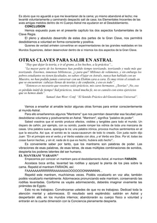 Es obvio que no aguardé a que me levantaran de la cama; yo mismo abandoné el lecho; me
levanté voluntariamente y caminando despacito salí de casa; los Elementales Inocentes de las
aves amigas metidos dentro de mi Cuerpo Astral me ayudaron en el Desdoblamiento.
CONCLUSION
Hemos expuesto pues en el presente capítulo los dos aspectos fundamentales de la
Clave Regia.
El pleno y absoluto desarrollo de estas dos partes de la Gran Clave, nos permitirá
desdoblarnos a voluntad en forma consciente y positiva.
Quienes de verdad anhelen convertirse en experimentadores de las grandes realidades en los
Mundos Superiores, deben desenvolver dentro de sí mismos los dos aspectos de la Gran Clave.
OTRAS CLAVES PARA SALIR EN ASTRAL
“Hay que dejar la teoría, e ir al grano, a los hechos, a la práctica”...
“La mayor parte de los hermanos han perdido tiempo teorizando, teorizando y nada más que
teorizando. Enormes, inmensas bibliotecas, ¿y para qué? Millones de volúmenes, y sin embargo los
pobres estudiantes no tienen facultades, no saben «Viajar en Astral», nunca han hablado con un
Maestro, no han podido jamás conversar con un Elohim cara a cara. Es muy triste el estado en
que se encuentran: cabezas llenas de teorías y de confusión, y eso es todo”.
“Entonces es necesario que vosotros seáis prácticos, mis caros hermanos. ¿Teorías? ¡No, eso
es pérdida inútil de tiempo! Sed prácticos, tened mucha fe, no os canséis con estos ejercicios
que os hemos dado”.
Samael Aun Weor: Conf. “El Sentido Práctico del Gnosticismo Universal”.
Vamos a enseñar al amable lector algunas otras formas para entrar conscientemente
al mundo Astral.
Para ello enseñaremos algunos "Mantrams" que nos permitan desarrollar esa facultad para
desdoblarse voluntaria y positivamente en Astral. "Mantram", significa "palabra de poder".
Sabed vosotros que el sonido produce efectos, visibles y tangibles para todo el mundo. Un
disparo de cañón, por ejemplo, con su sonido, puede romper los vidrios de toda una manzana de
casas. Una palabra suave, apacigua la ira; una palabra irónica, provoca muchos sentimientos en el
que la escucha. Así que, el sonido es la causa-causorum de todo lo creado. Con justa razón dijo
Juan: "En el principio era el verbo y el Verbo estaba con dios, y el Verbo era Dios. Por él, todas las
cosas fueron hechas, y sin él, nada de lo que es hecho, hubiera sido hecho"...
Es conveniente saber por tanto, que los mantrams son palabras de poder. Las
vibraciones de esas palabras, de esas letras, de esas múltiples combinaciones de sonidos,
despierta los poderes latentes del ser humano.
EL MANTRAM "FARAON"
Empecemos por conocer un mantram para el desdoblamiento Astral, el mantram FARAON.
Acostaos boca arriba, levantad las rodillas y apoyad la planta de los pies sobre la
cama. Repetid el mantram FARAON, así:
FAAAAAAARRRRRRAAAAAAAOOOOOOONNNNNNN...
Repetid este mantram, muchísimas veces. Podéis vocalizarlo en voz alta; también
podéis vocalizarlo mentalmente. Adormeceos pronunciando este mantram, conservando las
rodillas levantadas. Conforme os vayáis adormeciendo, deberéis imaginar vivamente las
pirámides de Egipto.
Esto no es trabajoso. Convénzanse ustedes de que no es trabajoso. Dedicad toda la
atención mental y adormeceos. El resultado será espléndido: saldrán en Astral y
despertarán allá, en los mundos internos; abandonarán su cuerpo físico a voluntad y
entrarán en la cuarta dimensión con la Conciencia plenamente despierta.
 