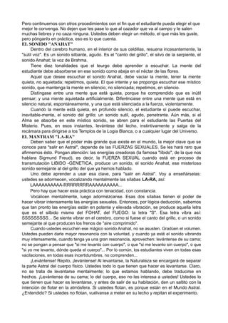 Pero continuemos con otros procedimientos con el fin que el estudiante pueda elegir el que
mejor le convenga. No dejen que les pase lo que al cazador que va al campo y le salen
muchas liebres y no caza ninguna. Ustedes deben elegir un método, el que más les guste,
pero pónganlo en práctica, eso es lo que cuenta.
EL SONIDO "ANAHAT"
Dentro del cerebro humano, en el interior de sus celdillas, resuena incesantemente, la
"sutil voz". Es un sonido silbante, agudo. Es el "canto del grillo", el silvo de la serpiente, el
sonido Anahat; la voz de Brahma.
Tiene diez tonalidades que el teurgo debe aprender a escuchar. La mente del
estudiante debe absorberse en ese sonido como abeja en el néctar de las flores.
Aquel que desee escuchar el sonido Anahat, debe vaciar la mente, tener la mente
quieta, no aquietada; repetimos, quieta. El que intente y se proponga escuchar ese místico
sonido, que mantenga la mente en silencio, no silenciada; repetimos, en silencio.
Distíngase entre una mente que está quieta, porque ha comprendido que es inútil
pensar; y una mente aquietada artificialmente. Diferénciese entre una mente que está en
silencio natural, espontáneamente, y una que está silenciada a la fuerza, violentamente.
Cuando la mente está quieta, en profundo silencio, el estudiante sí puede escuchar,
inevitable-mente, el sonido del grillo: un sonido sutil, agudo, penetrante. Aún más, si el
Alma se absorbe en este místico sonido, se abren para el estudiante las Puertas del
Misterio. Pues, en esos instantes, levántese del lecho, instintivamente y salga de la
recámara para dirigirse a los Templos de la Logia Blanca, o a cualquier lugar del Universo.
EL MANTRAM "LA-RA"
Deben saber que el poder más grande que existe en el mundo, la mejor clave que se
conoce para "salir en Astral", depende de las FUERZAS SEXUALES. Se les hará raro que
afirmemos ésto. Pongan atención: las energías creadoras (la famosa "líbido", de la que nos
hablara Sigmund Freud), es decir, la FUERZA SEXUAL cuando está en proceso de
transmutación LIBIDO -GENETICA, produce un sonido, el sonido Anahat, ese misterioso
sonido semejante al del grillo del que ya hemos hablado.
Uno debe aprender a usar esa clave, para "salir en Astral". Voy a enseñárselas:
ustedes se adormecen, vocalizando mentalmente las sílabas LA-RA, así:
LAAAAAAAAAA-RRRRRRRRAAAAAAAAAA...
Pero hay que hacer esta práctica con tenacidad, con constancia.
Vocalicen mentalmente, luego adormézcanse. Esas dos sílabas tienen el poder de
hacer vibrar intensamente las energías sexuales. Entonces, por lógica deducción, sabemos
que tan pronto las energías están en potente y elevada vibración, se produce aquella letra
que es el silbido mismo del FOHAT, del FUEGO: la letra "S". Esa letra vibra así:
SSSSSSSSS... Se siente vibrar en el cerebro, como si fuese el canto del grillo, o un sonido
semejante al que producen los frenos de "aire comprimido".
Cuando ustedes escuchen ese mágico sonido Anahat, no se asusten. Gradúen el volumen.
Ustedes pueden darle mayor resonancia con la voluntad, y cuando ya esté el sonido vibrando
muy intensamente, cuando tenga ya una gran resonancia, aprovechen: levántense de su cama;
no se pongan a pensar que "si me levanto con cuerpo", o que "si me levanto sin cuerpo", o que
"si yo me levanto, dónde queda el cuerpo"... Por lo común, los estudiantes viven en todas esas
vacilaciones, en todas esas incertidumbres, no comprenden...
¡Levántense! Repito, ¡levántense! Al levantarse, la Naturaleza se encargará de separar
la parte Astral del cuerpo físico. Ustedes todo lo que tienen que hacer es levantarse. Claro,
no se trata de levantarse mentalmente; lo que estamos hablando, debe traducirse en
hechos. ¡Levántense de su cama; lo del cuerpo, eso no les interesa a ustedes! Ustedes lo
que tienen que hacer es levantarse, y antes de salir de su habitación, den un saltito con la
intención de flotar en la atmósfera. Si ustedes flotan, es porque están en el Mundo Astral.
¿Entendido? Si ustedes no flotan, vuélvanse a meter en su lecho y repitan el experimento.
 