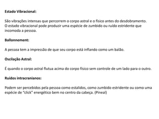 Estado Vibracional:
São vibrações intensas que percorrem o corpo astral e o físico antes do desdobramento.
O estado vibracional pode produzir uma espécie de zumbido ou ruído estridente que
incomoda a pessoa.
Ballonnement:
A pessoa tem a impressão de que seu corpo está inflando como um balão.
Oscilação Astral:
É quando o corpo astral flutua acima do corpo físico sem controle de um lado para o outro.
Ruídos intracranianos:
Podem ser percebidos pela pessoa como estalidos, como zumbido estridente ou como uma
espécie de “click” energético bem no centro da cabeça. (Pineal)
 