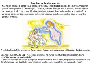 Benefícios do Desdobramento:
Nas horas em que o corpo físico está adormecido, o ser desdobrado pode observar, trabalhar,
participar e aprender fora do corpo. Constatar, através da experiência pessoal, a realidade do
mundo espiritual, prestar assistência extra-física, através da exteriorização de energias fora
do corpo para doentes encarnados e desencarnados, a desobsessão extra-física e encontrar
pessoas amadas.
A assistência extrafísica a enfermos físicos e extra físicos é uma das grandes utilidades do desdobramento.
Vejamos o que diz André Luiz a respeito da assistência no mundo espiritual dos seres desdobrados na
obra “Mecanismos da Mediunidade”.
“...efetuam incursões nos planos do espírito, transformando-se muitas vezes, em preciosos instrumentos dos
Bem Feitores da espiritualidade, como oficiais de ligação entre a esfera física e a esfera extra física.”
 