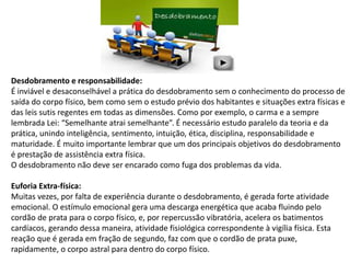 Desdobramento e responsabilidade:
É inviável e desaconselhável a prática do desdobramento sem o conhecimento do processo de
saída do corpo físico, bem como sem o estudo prévio dos habitantes e situações extra físicas e
das leis sutis regentes em todas as dimensões. Como por exemplo, o carma e a sempre
lembrada Lei: “Semelhante atrai semelhante”. É necessário estudo paralelo da teoria e da
prática, unindo inteligência, sentimento, intuição, ética, disciplina, responsabilidade e
maturidade. É muito importante lembrar que um dos principais objetivos do desdobramento
é prestação de assistência extra física.
O desdobramento não deve ser encarado como fuga dos problemas da vida.
Euforia Extra-física:
Muitas vezes, por falta de experiência durante o desdobramento, é gerada forte atividade
emocional. O estímulo emocional gera uma descarga energética que acaba fluindo pelo
cordão de prata para o corpo físico, e, por repercussão vibratória, acelera os batimentos
cardíacos, gerando dessa maneira, atividade fisiológica correspondente à vigília física. Esta
reação que é gerada em fração de segundo, faz com que o cordão de prata puxe,
rapidamente, o corpo astral para dentro do corpo físico.
 