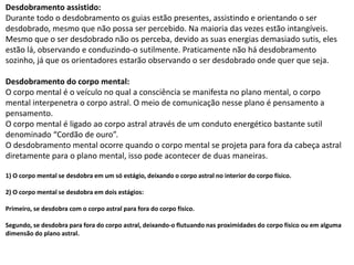 Desdobramento assistido:
Durante todo o desdobramento os guias estão presentes, assistindo e orientando o ser
desdobrado, mesmo que não possa ser percebido. Na maioria das vezes estão intangíveis.
Mesmo que o ser desdobrado não os perceba, devido as suas energias demasiado sutis, eles
estão lá, observando e conduzindo-o sutilmente. Praticamente não há desdobramento
sozinho, já que os orientadores estarão observando o ser desdobrado onde quer que seja.
Desdobramento do corpo mental:
O corpo mental é o veículo no qual a consciência se manifesta no plano mental, o corpo
mental interpenetra o corpo astral. O meio de comunicação nesse plano é pensamento a
pensamento.
O corpo mental é ligado ao corpo astral através de um conduto energético bastante sutil
denominado “Cordão de ouro”.
O desdobramento mental ocorre quando o corpo mental se projeta para fora da cabeça astral
diretamente para o plano mental, isso pode acontecer de duas maneiras.
1) O corpo mental se desdobra em um só estágio, deixando o corpo astral no interior do corpo físico.
2) O corpo mental se desdobra em dois estágios:
Primeiro, se desdobra com o corpo astral para fora do corpo físico.
Segundo, se desdobra para fora do corpo astral, deixando-o flutuando nas proximidades do corpo físico ou em alguma
dimensão do plano astral.
 