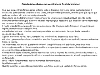 Características básicas de candidatos a Desdobramento :
Para que a experiência fora do corpo se torne sadia e de grande relevância para a evolução do ser, é
necessário, para quem se candidate a esta tarefa, almejar certas qualidades, atitudes para que aquilo que
pode ser um bem não se torne motivo de queda.
O candidato ao desdobramento deve ser portador de uma vontade inquebrantável, pois não existe
nenhuma forma de evolução espiritual baseada na preguiça; é necessário que a idéia de se desdobrar seja
um pensamento diário, um hábito.
É muito importante compreender que desdobramento não é turismo extra físico nem brincadeira para
espiritualistas ociosos e irresponsáveis.
A coerência mostra-se como fator decisivo para o bom aproveitamento da experiência, necessária
coerência no cotidiano.
Alguém incoerente na vida física, também será incoerente na experiência extra-física.
Altruísmo; porque vale mais um materialista altruísta do que um alguém que se desdobra no mundo extra-
físico e é egoísta.
Ter prioridades. Pois muitos querem desenvolver suas potencialidades espirituais, mas estão mais
interessados no desfecho de sua novela predileta, no que aconteceu com o carro do vizinho do que com o
desenvolvimento da própria consciência.
Conhecimento sobre o assunto, leitura freqüente de livros a respeito do assunto, procurando penetrar o,
tanto quanto possível, nas questões técnicas e morais que envolvem o assunto, visando o aprimoramento
da faculdade.
Ética, sempre fundamentada nos ensinamentos do mestre Jesus.
Equilíbrio emocional.
Quanto maior for seu equilíbrio emocional na vida física, maior será sua lucidez fora do corpo.
 