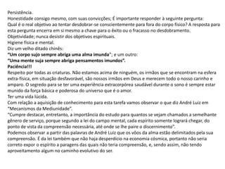 Persistência.
Honestidade consigo mesmo, com suas convicções; É importante responder à seguinte pergunta:
Qual é o real objetivo ao tentar desdobrar-se conscientemente para fora do corpo físico? A resposta para
esta pergunta encerra em si mesmo a chave para o êxito ou o fracasso no desdobramento.
Objetividade; nunca desistir dos objetivos espirituais.
Higiene física e mental.
Diz um velho ditado chinês:
“Um corpo sujo sempre abriga uma alma imunda”; e um outro:
“Uma mente suja sempre abriga pensamentos imundos”.
Paciência!!!
Respeito por todas as criaturas. Não estamos acima de ninguém, os irmãos que se encontram na esfera
extra-física, em situação desfavorável, são nossos irmãos em Deus e merecem todo o nosso carinho e
amparo. O segredo para se ter uma experiência extracorpórea saudável durante o sono é sempre estar
munido da força básica e poderosa do universo que é o amor.
Ter uma vida lúcida.
Com relação a aquisição de conhecimento para esta tarefa vamos observar o que diz André Luiz em
“Mecanismos da Mediunidade”.
“Cumpre destacar, entretanto, a importância do estudo para quantos se vejam chamados a semelhante
gênero de serviço, porque segundo a lei do campo mental, cada espírito somente logrará chegar, do
ponto de vista da compreensão necessária, até onde se lhe paire o discernimento”.
Podemos observar a partir das palavras de André Luiz que os vôos da alma estão delimitados pela sua
compreensão. É da lei também que não haja desperdício na economia cósmica, portanto não seria
correto expor o espírito a paragens das quais não teria compreensão, e, sendo assim, não tendo
aproveitamento algum no caminho evolutivo do ser.
 