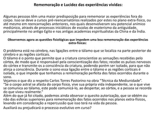 Rememoração e Lucidez das experiências vividas:
Algumas pessoas têm uma maior predisposição para rememorar as experiências fora do
corpo. Isso se deve a cursos pré-reencarnatórios realizados por estes no plano extra-físico, ou
até mesmo em reencarnações anteriores, nos quais desenvolveram seu potencial anímico
mediúnico, através de processos iniciáticos de escolas de esoterismo da antiguidade,
principalmente no antigo Egito e nas antigas academias espiritualistas da China e da Índia.
Observemos agora as questões fisiológicas que impedem uma boa rememoração das experiências
extra-físicas:
O problema está no cérebro, nas ligações entre o tálamo que se localiza na parte posterior do
cérebro e as regiões corticais.
O tálamo é o ponto que permite que a criatura conscientize as sensações recebidas pelo
córtex, de modo que é responsável pela conscientização dos fatos; recebe os pulsos nervosos
do córtex e transmite-os a consciência da criatura, podendo porém ser isolado, para que não
atinja a consciência. Durante o sono essa ligação entre o tálamo e as regiões corticais é
isolada, o que impede que tenhamos a rememoração perfeita dos fatos ocorridos durante o
sono.
Vejamos o que diz a respeito Carlos Torres Pastorino na obra “Técnica da Mediunidade”.
“Se o corpo astral se afasta do corpo físico, vive sua própria vida independente, se o que vive
se comunica ao tálamo, este pode comunicá-lo, ao despertar, ao córtex, e a pessoa se recorda
do que viveu realmente.”
Além do que já foi citado, podemos ainda observar o quesito autorização, que se obtém ou
não das esferas superiores para rememoração dos fatos ocorridos nos planos extra-físicos,
levando em consideração a repercussão que isso terá na vida da pessoa.
Auxiliará ou prejudicará o processo evolutivo em curso?
 