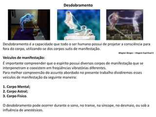 Desdobramento
Desdobramento é a capacidade que todo o ser humano possui de projetar a consciência para
fora do corpo, utilizando-se dos corpos sutis de manifestação.
Wagner Borges – Viagem Espiritual II
Veículos de manifestação:
É importante compreender que o espírito possui diversos corpos de manifestação que se
interpenetram e coexistem em freqüências vibratórias diferentes.
Para melhor compreensão do assunto abordado no presente trabalho dividiremos esses
veículos de manifestação da seguinte maneira:
1. Corpo Mental;
2. Corpo Astral;
3. Corpo Físico.
O desdobramento pode ocorrer durante o sono, no transe, na síncope, no desmaio, ou sob a
influência de anestésicos.
 
