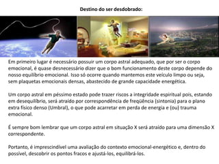 Destino do ser desdobrado:
Em primeiro lugar é necessário possuir um corpo astral adequado, que por ser o corpo
emocional, é quase desnecessário dizer que o bom funcionamento deste corpo depende do
nosso equilíbrio emocional. Isso só ocorre quando mantemos este veículo limpo ou seja,
sem plaquetas emocionais densas, abastecido de grande capacidade energética.
Um corpo astral em péssimo estado pode trazer riscos a integridade espiritual pois, estando
em desequilíbrio, será atraído por correspondência de freqüência (sintonia) para o plano
extra físico denso (Umbral), o que pode acarretar em perda de energia e (ou) trauma
emocional.
É sempre bom lembrar que um corpo astral em situação X será atraído para uma dimensão X
correspondente.
Portanto, é imprescindível uma avaliação do contexto emocional-energético e, dentro do
possível, descobrir os pontos fracos e ajustá-los, equilibrá-los.
 