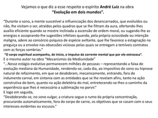 Vejamos o que diz a esse respeito o espírito André Luiz na obra
“Evolução em dois mundos”.
“Durante o sono, a mente suscetível a influenciação dos desencarnados, que evoluídos ou
não, lhe visitam o ser, atraídos pelos quadros que se lhe filtram da aura, ofertando-lhes
auxílio eficiente quando se mostre inclinada a ascensão de ordem moral, ou sugando-lhe as
energias e assoprando-lhe sugestões infelizes quando, pela própria ociosidade ou intenção
maligna, adere ao consórcio psíquico de espécie aviltante, que lhe favorece a estagnação na
preguiça ou a envolve nas obsessões viciosas pelas quais se entregam a temíveis contratos
com as forças sombrias.”
“O corpo espiritual acompanha, de inicio, o impulso da corrente mental que por ele extravasa”.
E o mesmo autor na obra “Mecanismos da Mediunidade”
“...Nesse estágio evolutivo permanecem milhões de pessoas – representando a faixa de
evolução mediana da Humanidade, rendendo-se, cada dia, ao impositivo do sono ou hipnose
natural de refazimento, em que se desdobram, mecanicamente, entrando, fora do
indumento carnal, em sintonia com as entidades que se lhe revelam afins, tanto na ação
construtiva do bem, quanto na ação deletéria do mal, entretecendo-se-lhes o caminho da
experiência que lhes é necessário a sublimação no porvir.”
E logo em seguida,
“Desdobrando-se, no sono vulgar, a criatura segue o rumo da própria concentração,
procurando automaticamente, fora do corpo de carne, os objetivos que se casam com o seus
interesses evidentes ou escusos.”
 