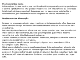 Desdobramento e música
Existem alguns tipos de músicas, que também são utilizadas para relaxamento, que induzem
o cérebro a produzir ondas alfa, que estão relacionadas com o relaxamento e a criatividade
(intelectual, artística ou espiritual) da pessoa e que, em alguns casos, pode facilitar o
desdobramento, pois favorecem a soltura energética dos veículos de manifestação.
Desdobramento e Alimentação:
Baseado em pesquisas realizadas a este respeito e à própria experiência, o fato da pessoa
comer determinado tipo de alimento não determina maior facilidade ou dificuldade para
desdobrar-se.
Por exemplo, não seria correto afirmar que uma pessoa que não come carne vermelha terá
maior facilidade de desdobrar-se, ao passo que uma pessoa, que nutre-se de carne
vermelha, terá maior dificuldade para desdobrar-se.
A minha alimentação contém carne vermelha e derivados, nem por isso deixei de vivenciar
experiências extracorpóreas com lucidez.
Devemos prestar atenção no que vamos ingerir, algumas horas antes do sono físico.
Isso sim pode fazer a diferença.
Não é recomendado alimentar-se duas horas antes de deitar, pois qualquer alimento seja
carne ou arroz, ou feijão, provocará atividade digestiva e isso sim pode ser um empecilho
para quem deseja desdobrar-se, pois o corpo, em atividade digestiva ou qualquer outro tipo
de atividade, dificulta o afrouxamento dos liames energéticos que o prendem aos corpos
sutis.
 