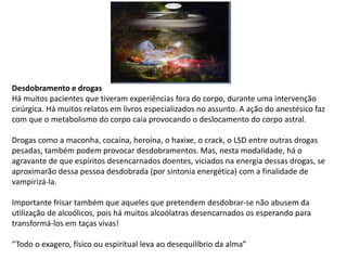 Desdobramento e drogas
Há muitos pacientes que tiveram experiências fora do corpo, durante uma intervenção
cirúrgica. Há muitos relatos em livros especializados no assunto. A ação do anestésico faz
com que o metabolismo do corpo caia provocando o deslocamento do corpo astral.
Drogas como a maconha, cocaína, heroína, o haxixe, o crack, o LSD entre outras drogas
pesadas, também podem provocar desdobramentos. Mas, nesta modalidade, há o
agravante de que espíritos desencarnados doentes, viciados na energia dessas drogas, se
aproximarão dessa pessoa desdobrada (por sintonia energética) com a finalidade de
vampirizá-la.
Importante frisar também que aqueles que pretendem desdobrar-se não abusem da
utilização de alcoólicos, pois há muitos alcoólatras desencarnados os esperando para
transformá-los em taças vivas!
“Todo o exagero, físico ou espiritual leva ao desequilíbrio da alma”
 