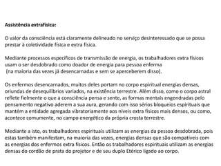 Assistência extrafísica:
O valor da consciência está claramente delineado no serviço desinteressado que se possa
prestar à coletividade física e extra física.
Mediante processos específicos de transmissão de energia, os trabalhadores extra físicos
usam o ser desdobrado como doador de energia para pessoa enferma
(na maioria das vezes já desencarnadas e sem se aperceberem disso).
Os enfermos desencarnados, muitos deles portam no corpo espiritual energias densas,
oriundas de desequilíbrios variados, na existência terrestre. Além disso, como o corpo astral
reflete fielmente o que a consciência pensa e sente, as formas mentais engendradas pelo
pensamento negativo aderem a sua aura, gerando com isso sérios bloqueios espirituais que
mantém a entidade agregada vibratoriamente aos níveis extra físicos mais densos, ou como,
acontece comumente, no campo energético da própria crosta terrestre.
Mediante a isto, os trabalhadores espirituais utilizam as energias da pessoa desdobrada, pois
estas também manifestam, na maioria das vezes, energias densas que são compatíveis com
as energias dos enfermos extra físicos. Então os trabalhadores espirituais utilizam as energias
densas do cordão de prata do projetor e de seu duplo Etérico ligado ao corpo.
 