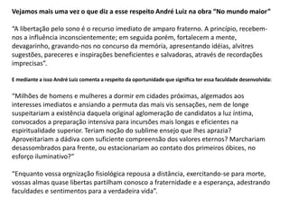 Vejamos mais uma vez o que diz a esse respeito André Luiz na obra “No mundo maior”
“A libertação pelo sono é o recurso imediato de amparo fraterno. A princípio, recebem-
nos a influência inconscientemente; em seguida porém, fortalecem a mente,
devagarinho, gravando-nos no concurso da memória, apresentando idéias, alvitres
sugestões, pareceres e inspirações beneficientes e salvadoras, através de recordações
imprecisas”.
E mediante a isso André Luiz comenta a respeito da oportunidade que significa ter essa faculdade desenvolvida:
“Milhões de homens e mulheres a dormir em cidades próximas, algemados aos
interesses imediatos e ansiando a permuta das mais vis sensações, nem de longe
suspeitariam a existência daquela original aglomeração de candidatos a luz íntima,
convocados a preparação intensiva para incursões mais longas e eficientes na
espiritualidade superior. Teriam noção do sublime ensejo que lhes aprazia?
Aproveitariam a dádiva com suficiente compreensão dos valores eternos? Marchariam
desassombrados para frente, ou estacionariam ao contato dos primeiros óbices, no
esforço iluminativo?”
“Enquanto vossa orgnização fisiológica repousa a distância, exercitando-se para morte,
vossas almas quase libertas partilham conosco a fraternidade e a esperança, adestrando
faculdades e sentimentos para a verdadeira vida”.
 