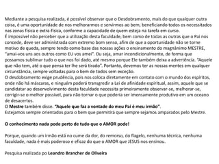 Mediante a pesquisa realizada, é possível observar que o Desdobramento, mais do que qualquer outra
coisa, é uma oportunidade de nos melhorarmos e servirmos ao bem, beneficiando todos os necessitados
nas zonas física e extra-física, conforme a capacidade de quem esteja na tarefa em curso.
É impossível não perceber que a utilização desta faculdade, bem como de todas as outras que o Pai nos
concede, deve ser administrada com extremo bom senso, afim de que a oportunidade não se torne
motivo de queda, sempre tendo como base das nossas ações o ensinamento do magnânimo MESTRE,
“amai-vos uns aos outros como EU vos amei”. Ou seja, amar incondicionalmente, de forma que
possamos sublimar tudo o que nos foi dado, até mesmo porque Ele também deixa a advertência. “Aquele
que não tem, até o que pensa ter lhe será tirado”. Portanto, devemos ter as nossas mentes em qualquer
circunstância, sempre voltadas para o bem de todos sem exceção.
O desdobramento exige prudência, pois nos coloca diretamente em contato com o mundo dos espíritos,
onde não há máscaras, e ninguém poderá transgredir a Lei de afinidade espiritual, assim, aquele que se
candidatar ao desenvolvimento desta faculdade necessita primeiramente observar-se, melhorar-se,
corrigir-se o melhor possível, para não tornar o que poderia ser imensamente produtivo em um oceano
de desacertos.
O Mestre também disse. “Aquele que faz a vontade do meu Pai é meu irmão”.
Estejamos sempre orientados para o bem que permitirá que sempre sejamos amparados pelo Mestre.
O conhecimento nada pode perto de tudo que o AMOR pode!
Porque, quando um irmão está no cume da dor, do remorso, do flagelo, nenhuma técnica, nenhuma
faculdade, nada é mais poderoso e eficaz do que o AMOR que JESUS nos ensinou.
Pesquisa realizada po Leandro Brancher de Oliveira
 