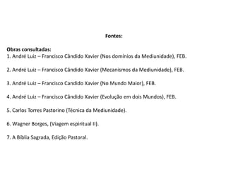 Fontes:
Obras consultadas:
1. André Luiz – Francisco Cândido Xavier (Nos domínios da Mediunidade), FEB.
2. André Luiz – Francisco Cândido Xavier (Mecanismos da Mediunidade), FEB.
3. André Luiz – Francisco Candido Xavier (No Mundo Maior), FEB.
4. André Luiz – Francisco Cândido Xavier (Evolução em dois Mundos), FEB.
5. Carlos Torres Pastorino (Técnica da Mediunidade).
6. Wagner Borges, (Viagem espiritual II).
7. A Bíblia Sagrada, Edição Pastoral.
 