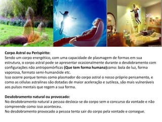 Corpo Astral ou Perispírito:
Sendo um corpo energético, com uma capacidade de plasmagem de formas em sua
estrutura, o corpo astral pode se apresentar ocasionalmente durante o desdobramento com
configurações não antropomórficas (Que tem forma humana)como: bola de luz, forma
vaporosa, formato semi-humanóide etc.
Isso ocorre porque temos como plasmador do corpo astral o nosso próprio pensamento, e
como as células astralinas são dotadas de maior aceleração e sutileza, são mais vulneráveis
aos pulsos mentais que regem a sua forma.
Desdobramento natural ou provocado:
No desdobramento natural a pessoa desloca-se do corpo sem o concurso da vontade e não
compreende como isso aconteceu.
No desdobramento provocado a pessoa tenta sair do corpo pela vontade e consegue.
 
