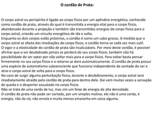 O cordão de Prata:
O corpo astral ou perispírito é ligado ao corpo físico por um apêndice energético, conhecido
como cordão de prata, através do qual é transmitida a energia vital para o corpo físico,
abandonado durante a projeção e também são transmitidas energias do corpo físico para o
corpo astral, criando um circuito energético de ida e volta.
Enquanto os dois corpos estão próximos, o cordão é como um cabo grosso. A medida que o
corpo astral se afasta das imediações do corpo físico, o cordão torna-se cada vez mais sutil.
O vigor e a elasticidade do cordão de prata são incalculáveis. Por meio deste cordão, é possível
afirmar que o ser desdobrado jamais se perderá do seu corpo físico; também não há
possibilidade do ser optar por não voltar mais para o corpo físico. Para voltar basta pensar
firmemente no seu corpo físico e o retorno se dará automaticamente. O cordão de prata possui
uma espécie de automatismo subconsciente que funciona independente da vontade do ser e
atrai o corpo astral de volta para o corpo físico.
No caso de surgir alguma perturbação física, durante o desdobramento, o corpo astral será
imediatamente atraído pelo cordão de prata para dentro dele. Daí vem muitas vezes a sensação
de queda e o despertar assustado no corpo físico.
Não se trata de uma corda de luz, mas sim um feixe de energia de alta densidade.
O cordão de prata não pode ser cortado, por um simples motivo, ele não é uma corda, é
energia, não da nó, não enrola e muito menos emaranha em coisa alguma.
 