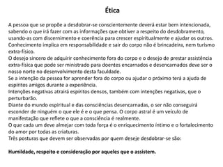 Ética
A pessoa que se propõe a desdobrar-se conscientemente deverá estar bem intencionada,
sabendo o que irá fazer com as informações que obtiver a respeito do desdobramento,
usando-as com discernimento e coerência para crescer espiritualmente e ajudar os outros.
Conhecimento implica em responsabilidade e sair do corpo não é brincadeira, nem turismo
extra-físico.
O desejo sincero de adquirir conhecimento fora do corpo e o desejo de prestar assistência
extra-física que pode ser ministrado para doentes encarnados e desencarnados deve ser o
nosso norte no desenvolvimento desta faculdade.
Se a intenção da pessoa for aprender fora do corpo ou ajudar o próximo terá a ajuda de
espíritos amigos durante a experiência.
Intenções negativas atrairá espíritos densos, também com intenções negativas, que o
perturbarão.
Diante do mundo espiritual e das consciências desencarnadas, o ser não conseguirá
esconder de ninguém o que ele é e o que pensa. O corpo astral é um veículo de
manifestação que reflete o que a consciência é realmente.
O que cada um deve almejar com toda força é o enriquecimento íntimo e o fortalecimento
do amor por todas as criaturas.
Três posturas que devem ser observadas por quem deseje desdobrar-se são:
Humildade, respeito e consideração por aqueles que o assistem.
 