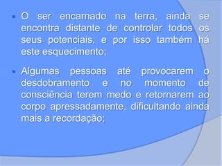  O ser encarnado na terra, ainda se
encontra distante de controlar todos os
seus potenciais, e por isso também há
este esquecimento;
 Algumas pessoas até provocarem o
desdobramento e no momento de
consciência terem medo e retornarem ao
corpo apressadamente, dificultando ainda
mais a recordação;
 