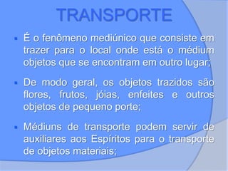 TRANSPORTE
 É o fenômeno mediúnico que consiste em
trazer para o local onde está o médium
objetos que se encontram em outro lugar;
 De modo geral, os objetos trazidos são
flores, frutos, jóias, enfeites e outros
objetos de pequeno porte;
 Médiuns de transporte podem servir de
auxiliares aos Espíritos para o transporte
de objetos materiais;
 
