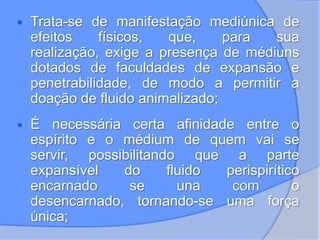  Trata-se de manifestação mediúnica de
efeitos físicos, que, para sua
realização, exige a presença de médiuns
dotados de faculdades de expansão e
penetrabilidade, de modo a permitir a
doação de fluido animalizado;
 É necessária certa afinidade entre o
espírito e o médium de quem vai se
servir, possibilitando que a parte
expansível do fluido perispirítico
encarnado se una com o
desencarnado, tornando-se uma força
única;
 