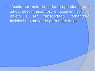  Assim por meio de certas propriedades que
ainda desconhecemos, é possível isolar o
objeto a ser transportado, tornando-o
invisível e o movendo para outro local.
 