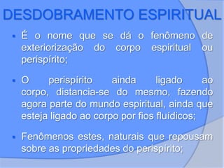 DESDOBRAMENTO ESPIRITUAL
 É o nome que se dá o fenômeno de
exteriorização do corpo espiritual ou
perispírito;
 O perispírito ainda ligado ao
corpo, distancia-se do mesmo, fazendo
agora parte do mundo espiritual, ainda que
esteja ligado ao corpo por fios fluídicos;
 Fenômenos estes, naturais que repousam
sobre as propriedades do perispírito;
 